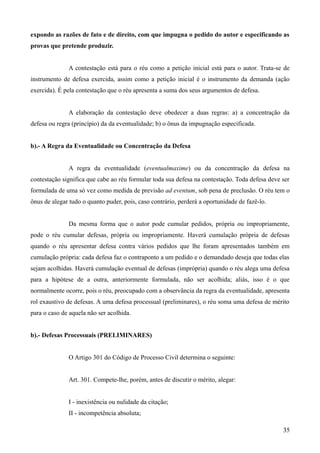 expondo as razões de fato e de direito, com que impugna o pedido do autor e especificando as
provas que pretende produzir.
A contestação está para o réu como a petição inicial está para o autor. Trata-se de
instrumento de defesa exercida, assim como a petição inicial é o instrumento da demanda (ação
exercida). É pela contestação que o réu apresenta a suma dos seus argumentos de defesa.
A elaboração da contestação deve obedecer a duas regras: a) a concentração da
defesa ou regra (princípio) da da eventualidade; b) o ônus da impugnação especificada.
b).- A Regra da Eventualidade ou Concentração da Defesa
A regra da eventualidade (eventualmaxime) ou da concentração da defesa na
contestação significa que cabe ao réu formular toda sua defesa na contestação. Toda defesa deve ser
formulada de uma só vez como medida de previsão ad eventum, sob pena de preclusão. O réu tem o
ônus de alegar tudo o quanto puder, pois, caso contrário, perderá a oportunidade de fazê-lo.
Da mesma forma que o autor pode cumular pedidos, própria ou impropriamente,
pode o réu cumular defesas, própria ou impropriamente. Haverá cumulação própria de defesas
quando o réu apresentar defesa contra vários pedidos que lhe foram apresentados também em
cumulação própria: cada defesa faz o contraponto a um pedido e o demandado deseja que todas elas
sejam acolhidas. Haverá cumulação eventual de defesas (imprópria) quando o réu alega uma defesa
para a hipótese de a outra, anteriormente formulada, não ser acolhida; aliás, isso é o que
normalmente ocorre, pois o réu, preocupado com a observância da regra da eventualidade, apresenta
rol exaustivo de defesas. A uma defesa processual (preliminares), o réu soma uma defesa de mérito
para o caso de aquela não ser acolhida.
b).- Defesas Processuais (PRELIMINARES)
O Artigo 301 do Código de Processo Civil determina o seguinte:
Art. 301. Compete-lhe, porém, antes de discutir o mérito, alegar:
I - inexistência ou nulidade da citação;
II - incompetência absoluta;
353
 