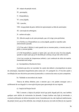 III - inépcia da petição inicial;
IV - perempção;
V - litispendência;
Vl - coisa julgada;
VII - conexão;
VIII - incapacidade da parte, defeito de representação ou falta de autorização;
IX - convenção de arbitragem;
X - carência de ação;
XI - falta de caução ou de outra prestação, que a lei exige como preliminar.
§ 1o Verifica-se a litispendência ou a coisa julgada, quando se reproduz ação
anteriormente ajuizada.
§ 2o Uma ação é idêntica à outra quando tem as mesmas partes, a mesma causa de
pedir e o mesmo pedido.
§ 3o Há litispendência, quando se repete ação, que está em curso; há coisa julgada,
quando se repete ação que já foi decidida por sentença, de que não caiba recurso.
§ 4o Com exceção do compromisso arbitral, o juiz conhecerá de ofício da matéria
enumerada neste artigo.
a).- Incompetência Absoluta do Juízo
A primeira que deve ser suscitada. Se a parte não deduzir a incompetência no prazo
de contestação, responderá integralmente pelas custas (art. 113, parágrafo 2o.). O réu deve pedir a
invalidação dos atos decisórios porventura já praticados e a remessa dos autos ao juízo competente.
b).- Nulidade ou inexistência de citação
Trata-se de defesa dilatória, pois o máximo que o réu poderá conseguir com o
acolhimento da sua alegação é a renovação do prazo para apresentação da sua resposta.
c).- Inépcia da Petição Inicial
Não é somente a inépcia da petição inicial que pode alegada pelo réu, mas também
qualquer outro defeito do instrumento da demanda. Cumpre lembrar uma lição já ministrada: o
eventual acolhimento de defeito da petição inicial, formulada pelo réu, não implicará indeferimento
da petição inicial, que já fora deferida, mas extinção do processo em razão da falta de um requisito
363
 
