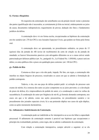 f).- Forma e Requisitos
Os requisitos da contestação são semelhantes aos da petição inicial: nome e prenome
das partes (qualificação não é necessária, se corretamente já feita na inicial; endereçamento ao juízo
da causa; documentos indispensáveis; requerimento de provas; dedução dos fatos e fundamentos
jurídicos da defesa.
A contestação deve vir em forma escrita, excepcionadas as hipóteses da contestação
em rito sumário (art. 278 do CPC) e nos Juizados Especiais Cíveis, que podem ser feitas pela forma
oral.
A contestação deve ser apresentada, no procedimento ordinário, no prazo de 15
(quinze) dias da juntada do AR (aviso de recebimento) da carta de citação ou da juntada do
mandado; se houver litisconsortes passivos com advogados diferentes ou se a causa estiver sendo
patrocinada por defensor público (art. 5o., parágrafo 5o., Lei Federal No. 1.050/60), o prazo será em
dobro; os entes públicos têm o prazo em quádruplo para contestar. (art. 188 do CPC).
g).- Pedido do Réu
Costuma-se dizer que o réu não pede, impede. De fato, em regra, a contestação não
interfere no objeto litigioso do processo, ressalvados os casos em que se admite a formulação de
pedido contraposto.
Todavia, o réu, em sua peça de defesa poderá pedir: a) extinção do processo sem
exame de mérito; b) a remessa dos autos ao juízo competente ou ao juízo prevento; c) a devolução
do prazo de defesa; d) a improcedência do pedido do autor; e) a condenação o autor às verbas da
sucumbência; f) condenação do autor por litigância de má-fé; g) formula demanda contraposta, nos
casos em que a lei admite, como nas ações possessórias, no procedimento sumário e no
procedimento dos juizados especiais cíveis; h) a sua pretensão dúplice nos casos de ação dúplice,
como as ações meramente declaratórias.
h).- Aditamento e Indeferimento da Contestação.
A contestação pode ser indeferida se for intempestiva ou se ao réu faltar a capacidade
processual. O aditamento da contestação somente é possível nas hipóteses que excepcionam o
princípio da eventualidade; portanto, como regra, não se admite o aditamento da contestação.
Com relação a contestação intempestiva, cumpre advertir o seguinte: a) se ela
393
 