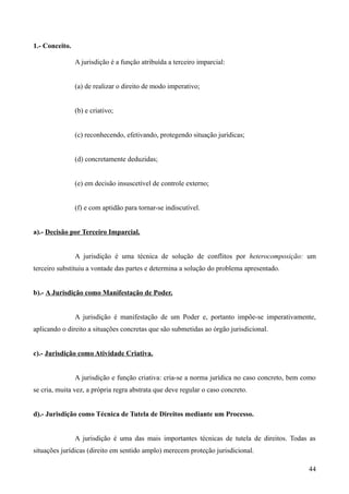 1.- Conceito.
A jurisdição é a função atribuída a terceiro imparcial:
(a) de realizar o direito de modo imperativo;
(b) e criativo;
(c) reconhecendo, efetivando, protegendo situação jurídicas;
(d) concretamente deduzidas;
(e) em decisão insuscetível de controle externo;
(f) e com aptidão para tornar-se indiscutível.
a).- Decisão por Terceiro Imparcial.
A jurisdição é uma técnica de solução de conflitos por heterocomposição: um
terceiro substituiu a vontade das partes e determina a solução do problema apresentado.
b).- A Jurisdição como Manifestação de Poder.
A jurisdição é manifestação de um Poder e, portanto impõe-se imperativamente,
aplicando o direito a situações concretas que são submetidas ao órgão jurisdicional.
c).- Jurisdição como Atividade Criativa.
A jurisdição e função criativa: cria-se a norma jurídica no caso concreto, bem como
se cria, muita vez, a própria regra abstrata que deve regular o caso concreto.
d).- Jurisdição como Técnica de Tutela de Direitos mediante um Processo.
A jurisdição é uma das mais importantes técnicas de tutela de direitos. Todas as
situações jurídicas (direito em sentido amplo) merecem proteção jurisdicional.
44
 