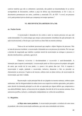 contiver matérias que não se submetem à preclusão, não poderá ser desentranhada; b) se estiver
acompanhada de documentos, embora a peça de defesa seja desentranhada, se for o caso, os
documentos permanecem nos autos, conforme o enunciado 231, do STF: “o revel, em processo
civil, pode produzir provas desde que compareça em tempo oportuno.”
VI.- RECONVENÇÃO (ARTIGOS 315 a 318)
a).- Noções Gerais
A reconvenção é demanda do réu contra o autor no mesmo processo em que está
sendo demandado. É o contra-ataque que enseja o processamento simultâneo da ação principal e da
ação reconvencional, a fim de que o juiz resolva as duas lides na mesma sentença.
Trata-se de um incidente processual que amplia o objeto litigioso do processo. Não
se trata de processo incidente: a reconvenção é demanda nova em processo já existente. Por isso que
a decisão do magistrado que indefere a petição inicial da reconvenção na extingue o processo; é
decisão interlocutória e, portanto, agravável.
Chama-se reconvinte o réu-demandante e reconvindo o autor-demandado. A
intimação para resposta (contestação) à reconvenção pode ser feita na pessoa do próprio advogado
do autor, que recebe da lei esse poder, e o prazo é de quinze dias (art. 316). A resposta à
reconvenção é ampla, podendo o reconvindo, inclusive, denunciar a lide ou proceder ao
chamamento ao processo. Cogita-se até mesmo, embora mais no plano teórico, de reconvenção da
reconvenção, que não é vedada.
Reconvenção e ação principal hão de ser julgadas na mesma sentença, embora sejam
autônomas: não há obrigatoriedade de ambas terem seus respectivos méritos apreciados, pois pode o
autor desistir da demanda principal ou ela não ser apreciada por algum defeito que comprometa a
sua admissibilidade. Agora, se houverem de ser julgadas, haverão de sê-lo na mesma sentença. Essa
autonomia justifica, inclusive, condenações independentes às verbas da sucumbência.
b).- Requisitos.
a) Haja uma causa pendente. A reconvenção pressupõe a existência de uma causa
já pendente; não existe reconvenção autônoma, que seria uma contradição em termos.
404
 