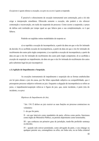 Excipiente é quem oferece a exceção; excepto ou exceto é quem a responde.
É possível o oferecimento de exceção instrumental sem contestação, pois a lei não
exige a interposição simultânea. Oferecida somente a exceção, não poderá o réu oferecer
contestação e reconvenção, em razão da suspensão do processo. Como ocorre a suspensão, o prazo
de defesa será restituído por tempo igual ao que faltava para a sua complementação, se é que
faltava.
Poderão ser argüidas outras modalidades de resposta se:
a) se repelida a exceção de incompetência, a partir da data em que o réu for intimado
da decisão; b) se acolhida exceção de incompetência, a partir da data em que o réu for intimado do
recebimento dos autos pelo órgão competente; c) se repelida a exceção de incompetência, a partir da
data em que o réu for intimado do recebimento dos autos pelo órgão competente; d) se acolhida a
exceção de suspeição ou impedimento, da data em que o réu for intimada do recebimento dos autos
pelo substituto legal do juiz incompatível.
c.1) Agüição de Impedimento e Suspeição.
As exceções instrumentais de impedimento e suspeição são as formas estabelecidas
em lei para afastar o juiz da causa, por lhe faltar capacidade subjetiva ou compatibilidade, que é
pressuposto processo subjetivo referente ao juiz. Enquanto a alegação de incompetência se refere ao
juízo, o impedimento/suspeição refere-se à figura do juiz, que, neste incidente, é parte (réu do
incidente, excepto).
Hipóteses de Impedimento do Juiz.
“Art. 134. É defeso ao juiz exercer as suas funções no processo contencioso ou
voluntário:
I - de que for parte;
II - em que interveio como mandatário da parte, oficiou como perito, funcionou
como órgão do Ministério Público, ou prestou depoimento como testemunha;
III - que conheceu em primeiro grau de jurisdição, tendo-lhe proferido sentença
ou decisão;
IV - quando nele estiver postulando, como advogado da parte, o seu cônjuge ou
qualquer parente seu, consangüíneo ou afim, em linha reta; ou na linha colateral
424
 