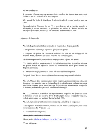 até o segundo grau;
V - quando cônjuge, parente, consangüíneo ou afim, de alguma das partes, em
linha reta ou, na colateral, até o terceiro grau;
VI - quando for órgão de direção ou de administração de pessoa jurídica, parte na
causa.
Parágrafo único. No caso do no IV, o impedimento só se verifica quando o
advogado já estava exercendo o patrocínio da causa; é, porém, vedado ao
advogado pleitear no processo, a fim de criar o impedimento do juiz.”
Hipóteses de Suspeição
Art. 135. Reputa-se fundada a suspeição de parcialidade do juiz, quando:
I - amigo íntimo ou inimigo capital de qualquer das partes;
II - alguma das partes for credora ou devedora do juiz, de seu cônjuge ou de
parentes destes, em linha reta ou na colateral até o terceiro grau;
III - herdeiro presuntivo, donatário ou empregador de alguma das partes;
IV - receber dádivas antes ou depois de iniciado o processo; aconselhar alguma
das partes acerca do objeto da causa, ou subministrar meios para atender às
despesas do litígio;
V - interessado no julgamento da causa em favor de uma das partes.
Parágrafo único. Poderá ainda o juiz declarar-se suspeito por motivo íntimo.
Art. 136. Quando dois ou mais juízes forem parentes, consangüíneos ou afins, em
linha reta e no segundo grau na linha colateral, o primeiro, que conhecer da causa
no tribunal, impede que o outro participe do julgamento; caso em que o segundo
se escusará, remetendo o processo ao seu substituto legal.
Art. 137. Aplicam-se os motivos de impedimento e suspeição aos juízes de todos
os tribunais. O juiz que violar o dever de abstenção, ou não se declarar suspeito,
poderá ser recusado por qualquer das partes (art. 304).
Art. 138. Aplicam-se também os motivos de impedimento e de suspeição:
I - ao órgão do Ministério Público, quando não for parte, e, sendo parte, nos casos
previstos nos ns. I a IV do art. 135;
II - ao serventuário de justiça;
III - ao perito e assistentes técnicos;
III - ao perito; (Redação dada pela Lei nº 8.455, de 24.8.1992)
IV - ao intérprete.
434
 