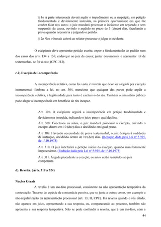 § 1o A parte interessada deverá argüir o impedimento ou a suspeição, em petição
fundamentada e devidamente instruída, na primeira oportunidade em que Ihe
couber falar nos autos; o juiz mandará processar o incidente em separado e sem
suspensão da causa, ouvindo o argüido no prazo de 5 (cinco) dias, facultando a
prova quando necessária e julgando o pedido.
§ 2o Nos tribunais caberá ao relator processar e julgar o incidente.
O excipiente deve apresentar petição escrita; expor a fundamentação do pedido num
dos casos dos arts. 134 a 136; endereçar ao juiz da causa; juntar documentos e apresentar rol de
testemunhas, se for o caso (CPC 312).
c.2) Exceção de Incompetência
A incompetência relativa, como foi visto, é matéria que deve ser alegada por exceção
instrumental. Embora a lei, no art. 304, mencione que qualquer das partes pode argüir a
incompetência relativa, a legitimidade para tanto é exclusivo do réu. Também o ministério público
pode alegar a incompetência em benefício do réu incapaz.
Art. 307. O excipiente argüirá a incompetência em petição fundamentada e
devidamente instruída, indicando o juízo para o qual declina.
Art. 308. Conclusos os autos, o juiz mandará processar a exceção, ouvindo o
excepto dentro em 10 (dez) dias e decidindo em igual prazo.
Art. 309. Havendo necessidade de prova testemunhal, o juiz designará audiência
de instrução, decidindo dentro de 10 (dez) dias. (Redação dada pela Lei nº 5.925,
de 1º.10.1973)
Art. 310. O juiz indeferirá a petição inicial da exceção, quando manifestamente
improcedente. (Redação dada pela Lei nº 5.925, de 1º.10.1973)
Art. 311. Julgada procedente a exceção, os autos serão remetidos ao juiz
competente.
d). Revelia. (Arts. 319 a 324)
Noções Gerais
A revelia é um ato-fato processual, consistente na não apresentação tempestiva da
contestação. Trata-se de espécie de contumácia passiva, que se junta a outras como, por exemplo a
não-regularização da representação processual (art. 13, II, CPC). Há revelia quando o réu citado,
não aparece em juízo, apresentando a sua resposta, ou, comparecendo ao processo, também não
apresenta a sua resposta tempestiva. Não se pode confundir a revelia, que é um ato-fato, com a
444
 