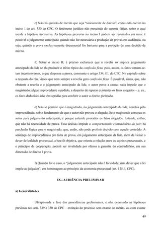 c) Não há questão de mérito que seja “unicamente de direito”, como está escrito no
inciso I do art. 330 do CPC. O fenômeno jurídico não prescinde do suporte fático, sobre o qual
incide a hipótese normativa. As hipóteses previstas no inciso I podem ser resumidas em uma: é
possível o julgamento antecipado quando não for necessária a produção de provas em audiência, ou
seja, quando a prova exclusivamente documental for bastante para a prolação de uma decisão de
mérito.
d) Sobre o inciso II, é preciso esclarecer que a revelia só implica julgamento
antecipado da lide se ela produzir o efeito típico da confissão ficta, pois, assim, os fatos tornam-se-
iam incontroversos, o que dispensa a prova, consoante o artigo 334, III, do CPC. No capítulo sobre
a resposta do réu, vimos que nem sempre a revelia gera confissão ficta. É possível, ainda, que, não
obstante a revelia e o julgamento antecipado da lide, o autor perca a causa; nada impede que o
magistrado julgue improcedente o pedido, a despeito de reputar existentes os fatos alegados – p. ex.,
os fatos deduzidos não têm aptidão para conferir o autor o direito pleiteado.
e) Não se permite que o magistrado, no julgamento antecipado da lide, conclua pela
improcedência, sob o fundamento de que o autor não provou o alegado. Se o magistrado convoca os
autos para julgamento antecipado, é porque entende provados os fatos alegados. Entende, enfim,
que não há necessidade de prova. Essa decisão impede o comportamento contraditório do juiz; há
preclusão lógica para o magistrado, que, então, não pode proferir decisão com aquele conteúdo. A
sentença de improcedência pro falta de prova, em julgamento antecipado da lide, além de violar o
dever de lealdade processual, a boa-fé objetiva, que orienta a relação entre os sujeitos processuais, e
o princípio da cooperação, poderá ser invalidada por ofensa à garantia do contraditório, em sua
dimensão de direito à prova.
f) Quando for o caso, o “julgamento antecipado não é faculdade, mas dever que a lei
impõe ao julgador”, em homenagem ao princípio da economia processual (art. 125, I, CPC).
IX.- AUDIÊNCIA PRELIMINAR
a) Generalidades
Ultrapassada a fase das providências preliminares, e não ocorrendo as hipóteses
previstas nos arts. 329 e 330 do CPC – extinção do processo sem exame do mérito, ou com exame
494
 