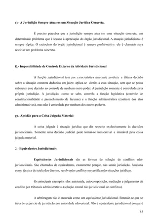 e).- A Jurisdição Sempre Atua em um Situação Jurídica Concreta.
É preciso perceber que a jurisdição sempre atua em uma situação concreta, um
determinado problema que é levado à apreciação do órgão jurisdicional. A atuação jurisdicional é
sempre tópica. O raciocínio do órgão jurisdicional é sempre problemático: ele é chamado para
resolver um problema concreto.
f).- Impossibilidade de Controle Externo da Atividade Jurisdicional
A função jurisdicional tem por característica marcante produzir a última decisão
sobre a situação concreta deduzida em juízo: aplica-se direito a essa situação, sem que se possa
submeter esse decisão ao controle de nenhum outro poder. A jurisdição somente é controlada pela
própria jurisdição. A jurisdição, como se sabe, controla a função legislativa (controle de
constitucionalidade e preenchimento de lacunas) e a função administrativa (controle dos atos
administrativos), mas não é controlada por nenhum dos outros poderes.
g).- Aptidão para a Coisa Julgada Material
A coisa julgada é situação jurídica que diz respeito exclusivamente às decisões
jurisdicionais. Somente uma decisão judicial pode tornar-se indiscutível e imutável pela coisa
julgada material.
2.- Equivalentes Jurisdicionais
Equivalentes Jurisdicionais são as formas de solução de conflitos não-
jurisdicionais. São chamados de equivalentes, exatamente porque, não sendo jurisdição, funciona
como técnica de tutela dos direitos, resolvendo conflitos ou certificando situações jurídicas.
Os principais exemplos são: autotutela, autocomposição, mediação e julgamento de
conflito por tribunais administrativos (solução estatal não jurisdicional de conflitos).
A arbtitragem não é encarada como um equivalente jurisdicional. Entende-se que se
trata de exercício de jurisdição por autoridade não-estatal. Não é equivalente jurisdicional porque é
55
 
