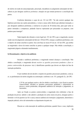 do mérito em razão de autocomposição, prescrição, decadência ou julgamento antecipado da lide –
caberá ao juiz designar audiência preliminar, situação em que tentará promover a conciliação das
partes.
Conforme determina o caput do art. 331 do CPC: “Se não ocorrer qualquer das
hipóteses previstas nas seções precedentes, e versar a causa sobre direito que admitam transação, o
juiz designará audiência preliminar, a realizar-se no prazo de 30 (trinta) dias, para qual serão as
partes intimadas a comparecer, podendo fazer-se representar por procurador ou preposto, com
poderes para transigir”.
Nada impede não obstante o texto legal (art. 331 do CPC), que o magistrado, mesmo
sendo caso de julgamento antecipado da lide (art. 330 do CPC), marque a audiência preliminar, com
o objetivo de tentar conciliar as partes. Isso com base no inciso IV do art. 125 do CPC, que atribui
ao magistrado o dever de tentar conciliar as partes a qualquer tempo. Não obtida a conciliação, o
magistrado julgaria a demanda imediatamente.
b) Denominação e objetivos da audiência
Iniciada a audiência preliminar, o magistrado tentará alcançar a conciliação. Não
obtida a conciliação, o magistrado deverá resolver as questões processuais pendentes e fixar os
pontos controvertidos do processo- isto é, identificaras questões que devem ser objeto da fase de
instrução probatória.
O juiz também deverá decidir a respeito de questões processuais pendentes, como p.
ex. as preliminares de mérito alegadas na contestação: conforme o art. 331, parágrafo 2o., do CPC:
§ 2o Se, por qualquer motivo, não for obtida a conciliação, o juiz fixará os pontos
controvertidos, decidirá as questões processuais pendentes e determinará as
provas a serem produzidas, designando audiência de instrução e julgamento, se
necessário.
Após ser fixado os pontos controvertidos o magistrado deve delimitar a fase de
produção de provas: admitir e não admitir a produção de certos meios de prova, designar perito e
formular o rol de quesitos (se for o caso), marcar audiência de instrução e julgamento, determinar a
inspeção judicial, oitiva de testemunhas ou depoimento da parte etc.
Discute-se a não-marcação de audiência preliminar, quando fosse o caso, implicaria
505
 