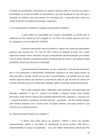 invalidade do procedimento. Dificilmente esse prejuízo ocorrerá, tendo em vista que há sempre a
possibilidade de correção do defeito do procedimento, quer pela designação de uma data para a
realização da audiência, quer pela tentativa de conciliação que o magistrado pode efetuar por
ocasião da abertura da audiência de instrução e julgamento.
c) O Comparecimento à Audiência. O preposto (representante voluntário)
A parte poderá ser representada por preposto, possibilidade já prevista para as
audiências nos ritos sumário (art.227, parágrafo 3o., do CPC) e dos juizados especiais cíveis (art.
9o., parágrafo 4o., da Lei Federal No. 9.099/95).
O preposto representará a parte na audiência, e apenas nela, desde que tenha poderes
expressos para conciliar (art. 331, fine, do CPC). Trata-se de delegado da parte com o poder
especial de transigir (rectius: conciliar). Seu agir é essencialmente material (transação, por exemplo,
é ato de direito material), consistente na prática de determinado ato jurídico, sem qualquer função
postulatória, daí por que não precisa ser advogado.
A outorga da poder de representar, ou seja a preposição, é provada pela procuração,
que é o seu instrumento. A representação, normalmente, legitima-se em outra relação jurídica, de
onde esse poder é retirado; relação essa que não é, necessariamente, a de mandato, pois há outras
relações negociais básicas que autorizam a concessão do poder de agir em nome de outrem, por
exemplo: prestador de serviços, empreitada, expedição, agência, sociedade e preposição mercantil.
Não se pode confundir ainda, a preposição, aqui examinada, com aquela típica das
demandas trabalhistas. É que lá – processo do trabalho, o preposto assume outras funções
processuais, sendo inclusive fonte de prova (prestará depoimento oral), enquanto cá – processo civil
– a função do preposto é puramente de direito material – conciliação -, não lhe restando qualquer
outra. Embora rotuladors com o mesmo nome, são figuras distintas, com papeis distintos e que
merecem, pois, tratamento distinto.
d).- Pessoa Física pode Utilizar-se de “preposto”?
A pessoa física pode valer-se de “preposto”. Embora o termo seja utilizado,
costumeiramente, quando se está diante de representante de pessoa jurídica, nada indica a
inadmissibilidade do manejo da preposição – essa, com função representação judicial para fins
515
 