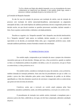 “3o Se o direito em litígio não admitir transação, ou se as circunstâncias da causa
evidenciarem ser improvável sua obtenção, o juiz poderá, desde logo, sanear o
processo e ordenar a produção da prova, nos termos do § 2o.”
g) Conteúdo do Despacho Saneador
Se não for caso de extinção do processo sem resolução do mérito, nem de extinção do
processo com resolução do mérito (prescrição/decadência, autocomposição ou julgamento
antecipado da lide), e não sendo hipótese de audiência preliminar, deverá o magistrado proferir uma
decisão escrita, em que deverá examinar as questões processuais suscitadas, declarar saneado o
feito, fixar os pontos controvertidos e delimitar a atividade probatória.
Perceba-se o seguinte: a) o “despacho saneador” não é despacho, mas decisão interlocutória;
b) o “despacho saneador” nada saneia; na realidade, declara saneado; c) o seu conteúdo é
equivalente ao da decisão, já examinada linhas atrás, que o magistrado proferiria acaso, tendo
marcado audiência preliminar, restasse frustrada a tentativa de conciliação.
X.- INSTRUÇÃO DA CAUSA
Em sentido amplo, compreende-se por instrução da causa o preparo dos elementos
necessários para que se dê uma decisão. Abrange, por isso, a fase postulatória, quando se expõem
os fatos e os fundamentos jurídicos do pedido e da defesa, a fase de saneamento, em que se fixam
as controvérsias, e a fase probatória em si.
Em sentido restrito, considera-se instrução da causa, tão-somente, a fase probatória,
também chamada de instrução probatória. Seria uma fase do procedimento em que se colhe e se
produz a prova dos fatos deduzidos pelas partes como fundamento do pedido ou da defesa,
aparelhando-se o feito dos elementos suscetíveis de convencer o magistrado sobre as controvérsias
que giram em torno do tema decidendum.
Conclui-se, assim, que a instrução em sentido amplo perpassa pelas fases
postulatória, saneadora e probatória, sendo, esta última (probatória), a instrução em sentido estrito.
O procedimento de instrução (em sentido estrito), destinado a transplantar para o
processo a prova dos fatos, subdivide-se, em regra, em três fases: proposição, admissão e produção
da prova.
535
 