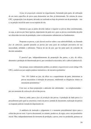 A fase de proposição consiste no requerimento, formulado pela parte, de utilização
de um meio específico de prova para demonstrar um fato, já determinado. No sistema do nosso
CPC, a proposição é ato da parte, devendo ser realizada no bojo do primeiro ato de postulação – isto
é, na petição inicial do autor ou na resposta do réu.
Saliente-se que as partes deverão indicar e requerer as provas ditas constintuendas,
ou seja, as provas por fazer (perícia, depoimento da parte etc.), pois as provas constituídas deverão
ser oferecidas nos atos da postulação, como os documentos substanciais ou fundamentais.
Propostas as provas, o juiz deverá resolver sobre a sua admissibilidade, na chamada
fase de admissão, quando passarão as provas por uma juízo de avaliação preventiva de sua
necessidade, utilidade e cabimento. Trata-se de ato do juiz, que faz parte parte do conteúdo da
decisão saneadora.
É possível que, independentemente de proposição das partes, o juiz, de ofício,
determine a produção de determinada prova, por considerá-la necessária, útil e cabível (admissível).
Isso porque, nosso ordenamento jurídico, ao adotar o inquisitorial system (artigo 130,
CPC), conferiu ao juiz amplos poderes instrutórios e de iniciativa probatória:
“Art. 130. Caberá ao juiz, de ofício ou a requerimento da parte, determinar as
provas necessárias à instrução do processo, indeferindo as diligências inúteis ou
meramente protelatórias.”
Com isso, as fases proposição e admissão são substituídas – ou complementadas –
por um momento de ordenação oficial das provas.
Parte-se, então, para a fase de produção das provas. A produção de dada prova é o
procedimento pelo qual se concretiza o meio de prova: juntada do documento, realização de perícia
ou inspeção judicial, tomada de depoimento etc.
A audiência de instrução e julgamento é o momento procedimental típico para a
coleta das provas orais. A prova documental, no entanto, produz-se, de regra, com o ato postulatório
inicial. Mas, independentemente do momento de produção, a prova, uma vez produzida, pertence ao
545
 
