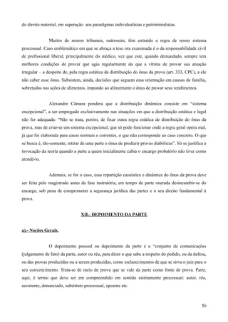 do direito material, em superação aos paradigmas individualistas e patriminialistas.
Muitos de nossos tribunais, outrossim, têm extraído a regra de nosso sistema
processual. Caso emblemático em que se abraça a tese ora examinada é o da responsabilidade civil
de profissional liberal, principalmente do médico, vez que este, quando demandado, sempre tem
melhores condições de provar que agiu regularmente do que a vítima de provar sua atuação
irregular – a despeito de, pela regra estática de distribuição do ônus da prova (art. 333, CPC), a ele
não caber esse ônus. Subsistem, ainda, decisões que seguem essa orientação em causas de família,
sobretudos nas ações de alimentos, impondo ao alimentante o ônus de provar seus rendimentos.
Alexandre Câmara pondera que a distribuição dinâmica consiste em “sistema
excepcional”, a ser empregado exclusivamente nas situações em que a distribuição estática e legal
não for adequada: “Não se trata, porém, de fixar outra regra estática de distribuição do ônus da
prova, mas de criar-se um sistema excepcional, que só pode funcionar onde a regra geral opera mal,
já que foi elaborada para casos normais e correntes, o que não corresponde ao caso concreto. O que
se busca é, tão-somente, retirar de uma parte o ônus de produzir provas diabólicas”. Só se justifica a
invocação da teoria quando a parte a quem inicialmente cabia o encargo probatório não tiver como
atendê-lo.
Ademais, se for o caso, essa repartição casuística e dinâmica do ônus da prova deve
ser feita pelo magistrado antes da fase instrutória, em tempo de parte onerada desincumbir-se do
encargo, sob pena de comprometer a segurança jurídica das partes e o seu direito fundamental à
prova.
XII.- DEPOIMENTO DA PARTE
a).- Noções Gerais.
O depoimento pessoal ou depoimento da parte é o “conjunto de comunicações
(julgamento de fato) da parte, autor ou réu, para dizer o que sabe a respeito do pedido, ou da defesa,
ou das provas produzidas ou a serem produzidas, como esclarecimentos de que se sirva o juiz para o
seu convencimento. Trata-se de meio de prova que se vale da parte como fonte de prova. Parte,
aqui, é termo que deve ser em compreendido em sentido estritamente processual: autor, réu,
assistente, denunciado, substituto processual, opoente etc.
565
 