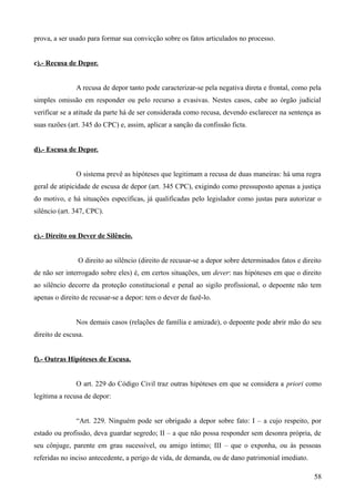 prova, a ser usado para formar sua convicção sobre os fatos articulados no processo.
c).- Recusa de Depor.
A recusa de depor tanto pode caracterizar-se pela negativa direta e frontal, como pela
simples omissão em responder ou pelo recurso a evasivas. Nestes casos, cabe ao órgão judicial
verificar se a atitude da parte há de ser considerada como recusa, devendo esclarecer na sentença as
suas razões (art. 345 do CPC) e, assim, aplicar a sanção da confissão ficta.
d).- Escusa de Depor.
O sistema prevê as hipóteses que legitimam a recusa de duas maneiras: há uma regra
geral de atipicidade de escusa de depor (art. 345 CPC), exigindo como pressuposto apenas a justiça
do motivo, e há situações específicas, já qualificadas pelo legislador como justas para autorizar o
silêncio (art. 347, CPC).
e).- Direito ou Dever de Silêncio.
O direito ao silêncio (direito de recusar-se a depor sobre determinados fatos e direito
de não ser interrogado sobre eles) é, em certos situações, um dever: nas hipóteses em que o direito
ao silêncio decorre da proteção constitucional e penal ao sigilo profissional, o depoente não tem
apenas o direito de recusar-se a depor: tem o dever de fazê-lo.
Nos demais casos (relações de família e amizade), o depoente pode abrir mão do seu
direito de escusa.
f).- Outras Hipóteses de Escusa.
O art. 229 do Código Civil traz outras hipóteses em que se considera a priori como
legítima a recusa de depor:
“Art. 229. Ninguém pode ser obrigado a depor sobre fato: I – a cujo respeito, por
estado ou profissão, deva guardar segredo; II – a que não possa responder sem desonra própria, de
seu cônjuge, parente em grau sucessível, ou amigo íntimo; III – que o exponha, ou às pessoas
referidas no inciso antecedente, a perigo de vida, de demanda, ou de dano patrimonial imediato.
585
 