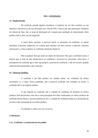 XIII.- CONFISSÃO
a).- Noções Gerais.
Há confissão quando alguém reconhece a existência de um fato contrário ao seu
interesse e favorável ao do seu adversário (art. 384 do CPC). Trata-se de uma declaração voluntária
de ciência de fato; não se trata de declaração de vontade para produção de determinado efeito
jurídico (não é, pois, um ato negocial).
A partir deste conceito, é possível extrair os elementos da confissão: a) sujeito
declarante (elemento subjetivo); b) vontade para declarar um fato (animus confitendi, elemento
intencional ); c) fato contrário ao confitente (elemento objetivo).
Não é qualquer fato que pode ser objeto de discussão. Para que a confissão exista, é
preciso que se trate de fato desfavorável ao confitente e favorável ao adversário; além disso, é
pressuposto da confissão que o fato seja próprio e pessoal do confitente, e não de terceiro, quando
então haveria testemunho e não confissão.
b).- Natureza Jurídica.
A confissão é um fato jurídico em sentido estrito: ato voluntário de efeitos
necessários ex vi legis. Nessa qualidade, não é possível confissão sob condição ou termo. A
confissão não é um negócio jurídico.
O que importa na confissão não é vontade do confitente de produzir os efeitos
jurídicos dela decorrentes, mas sim a exata percepção dos fatos confessados (os efeito jurídicos da
confissão advêm direta e inexoravelmente da lei): a vontade do confitente dirige-se à declaração de
um fato e não à produção de um efeito jurídico.
A confissão é, enfim, um meio de prova.
c) Distinções
c.1).- Confissão e reconhecimento do pedido.
595
 