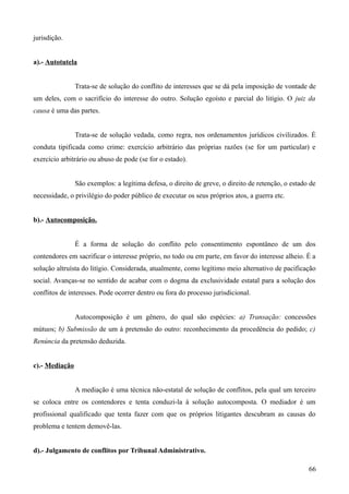 jurisdição.
a).- Autotutela
Trata-se de solução do conflito de interesses que se dá pela imposição de vontade de
um deles, com o sacrifício do interesse do outro. Solução egoísto e parcial do litígio. O juiz da
causa é uma das partes.
Trata-se de solução vedada, como regra, nos ordenamentos jurídicos civilizados. É
conduta tipificada como crime: exercício arbitrário das próprias razões (se for um particular) e
exercício arbitrário ou abuso de pode (se for o estado).
São exemplos: a legítima defesa, o direito de greve, o direito de retenção, o estado de
necessidade, o privilégio do poder público de executar os seus próprios atos, a guerra etc.
b).- Autocomposição.
É a forma de solução do conflito pelo consentimento espontâneo de um dos
contendores em sacrificar o interesse próprio, no todo ou em parte, em favor do interesse alheio. É a
solução altruísta do litígio. Considerada, atualmente, como legítimo meio alternativo de pacificação
social. Avanças-se no sentido de acabar com o dogma da exclusividade estatal para a solução dos
conflitos de interesses. Pode ocorrer dentro ou fora do processo jurisdicional.
Autocomposição é um gênero, do qual são espécies: a) Transação: concessões
mútuos; b) Submissão de um à pretensão do outro: reconhecimento da procedência do pedido; c)
Renúncia da pretensão deduzida.
c).- Mediação
A mediação é uma técnica não-estatal de solução de conflitos, pela qual um terceiro
se coloca entre os contendores e tenta conduzi-la à solução autocomposta. O mediador é um
profissional qualificado que tenta fazer com que os próprios litigantes descubram as causas do
problema e tentem demovê-las.
d).- Julgamento de conflitos por Tribunal Administrativo.
66
 