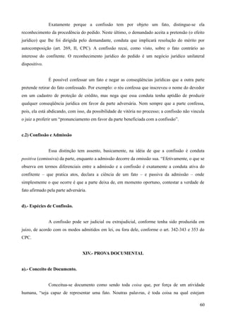 Exatamente porque a confissão tem por objeto um fato, distingue-se ela
reconhecimento da procedência do pedido. Neste último, o demandado aceita a pretensão (o efeito
jurídico) que lhe foi dirigida pelo demandante, conduta que implicará resolução do mérito por
autocomposição (art. 269, II, CPC). A confissão recai, como visto, sobre o fato contrário ao
interesse do confitente. O reconhecimento jurídico do pedido é um negócio jurídico unilateral
dispositivo.
É possível confessar um fato e negar as conseqüências jurídicas que a outra parte
pretende retirar do fato confessado. Por exemplo: o réu confessa que inscreveu o nome do devedor
em um cadastro de proteção de crédito, mas nega que essa conduta tenha aptidão de produzir
qualquer conseqüência jurídica em favor da parte adversária. Nem sempre que a parte confessa,
pois, ela está abdicando, com isso, da possibilidade de vitória no processo; a confissão não vincula
o juiz a proferir um “pronunciamento em favor da parte beneficiada com a confissão”.
c.2) Confissão e Admissão
Essa distinção tem assento, basicamente, na idéia de que a confissão é conduta
positiva (comissiva) da parte, enquanto a admissão decorre da omissão sua. “Efetivamente, o que se
observa em termos diferenciais entre a admissão e a confissão é exatamente a conduta ativa do
confitente – que pratica atos, declara a ciência de um fato – e passiva da admissão – onde
simplesmente o que ocorre é que a parte deixa de, em momento oportuno, contestar a verdade de
fato afirmado pela parte adversária.
d).- Espécies de Confissão.
A confissão pode ser judicial ou extrajudicial, conforme tenha sido produzida em
juízo, de acordo com os modos admitidos em lei, ou fora dele, conforme o art. 342-343 e 353 do
CPC.
XIV.- PROVA DOCUMENTAL
a).- Conceito de Documento.
Conceitua-se documento como sendo toda coisa que, por força de um atividade
humana, “seja capaz de representar uma fato. Noutras palavras, é toda coisa na qual estejam
606
 