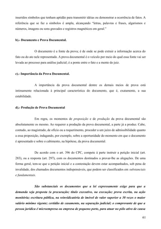 inseridos símbolos que tenham aptidão para transmitir idéias ou demonstrar a ocorrência de fatos. A
referência que se faz a símbolos é ampla, alcançando “letras, palavras e frases, algarismos e
números, imagens ou sons gravados e registros magnéticos em geral.”
b).- Documento e Prova Documental.
O documento é a fonte da prova; é de onde se pode extrair a informação acerca do
fato ou do ato nele representado. A prova documental é o veículo por meio do qual essa fonte vai ser
levada ao processo para análise judicial; é a ponte entre o fato e a mente do juiz.
c).- Importância da Prova Documental.
A importância da prova documental dentre os demais meios de prova está
intimamente relacionada à principal característica do documento, que é, exatamente, a sua
estabilidade.
d).- Produção de Prova Documental
Em regra, os momentos de proposição e de produção da prova documental são
absolutamente os mesmo. Ao requerer a produção da prova documental, a parte já a produz. Cabe,
contudo, ao magistrado, de ofício ou a requerimento, proceder a um juízo de admissibilidade quanto
a essa proposição, indagando, por exemplo, sobre a oportunidade do momento em que o documento
é apresentado e sobre o cabimento, na hipótese, da prova documental.
De acordo com o art. 396 do CPC, compete à parte instruir a petição inicial (art.
283), ou a resposta (art. 297), com os documentos destinados a provar-lhe as alegações. De uma
forma geral, tem-se que a petição inicial e a contestação devem estar acompanhados, sob pena de
invalidade, dos chamados documentos indispensáveis, que podem ser classificados em substanciais
e fundamentais.
São substanciais os documentos que a lei expressamente exige para que a
demanda seja proposta (a procuração; título executivo, na execução; prova escrita, na ação
monitória; escritura pública, na reinvidicatória de imóvel de valor superior a 30 vezes o maior
salário mínimo vigente; certidão de casamento, na separação judicial; o comprovante de que a
pessoa jurídica é microempresa ou empresa de pequeno porte, para atuar no pólo ativo de causa
616
 