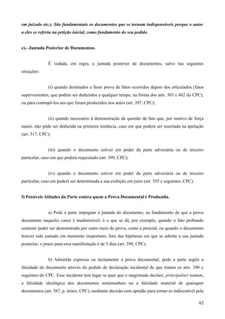 em juizado etc.). São fundamentais os documentos que se tornam indispensáveis porque o autor
a eles se referiu na petição inicial, como fundamento do seu pedido.
e).- Juntada Posterior de Documentos.
É vedada, em regra, a juntada posterior de documentos, salvo nas seguintes
situações:
(i) quando destinados a fazer prova de fatos ocorridos depois dos articulados (fatos
supervenientes, que podem ser deduzidos a qualquer tempo, na forma dos arts. 303 e 462 do CPC),
ou para contrapô-los aos que foram produzidos nos autos (art. 397, CPC);
(ii) quando necessário à demonstração da questão de fato que, por motivo de força
maior, não pôde ser deduzida na primeira instância, caso em que poderá ser suscitada na apelação
(art. 517, CPC);
(iii) quando o documento estiver em poder da parte adversária ou de terceiro
particular, caso em que poderá requisitado (art. 399, CPC);
(iv) quando o documento estiver em poder da parte adversária ou de terceiro
particular, caso em poderá ser determinada a sua exibição em juízo (art. 355 e seguintes, CPC).
f) Possíveis Atitudes da Parte contra quem a Prova Documental é Produzida.
a) Pode a parte impugnar a juntada do documento, ao fundamento de que a prova
documento naqueles casos é inadmissível; é o que se dá, por exemplo, quando o fato probando
somente puder ser demonstrado por outro meio de prova, como a pericial, ou quando o documento
houver sido juntado em momento inoportuno, fora das hipóteses em que se admite a sua juntada
posterior; o prazo para essa manifestação é de 5 dias (art. 398, CPC).
b) Admitida expressa ou tacitamente a prova documental, pode a parte argüir a
falsidade do documento através do pedido de declaração incidental de que tratam os arts. 390 e
seguintes do CPC. Esse incidente tem lugar se quer que o magistrado declare, principaliter tantum,
a falsidade ideológica dos documentos testemunhais ou a falsidade material de quaisquer
documentos (art. 387, p. único, CPC), mediante decisão com aptidão para tornar-se indiscutível pela
626
 