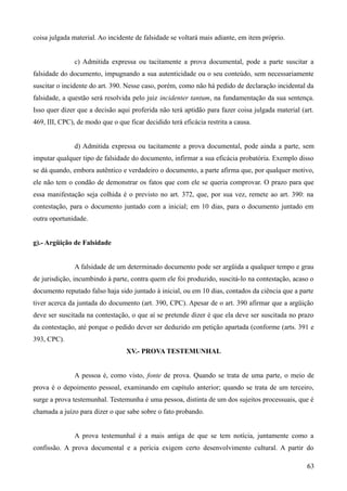 coisa julgada material. Ao incidente de falsidade se voltará mais adiante, em item próprio.
c) Admitida expressa ou tacitamente a prova documental, pode a parte suscitar a
falsidade do documento, impugnando a sua autenticidade ou o seu conteúdo, sem necessariamente
suscitar o incidente do art. 390. Nesse caso, porém, como não há pedido de declaração incidental da
falsidade, a questão será resolvida pelo juiz incidenter tantum, na fundamentação da sua sentença.
Isso quer dizer que a decisão aqui proferida não terá aptidão para fazer coisa julgada material (art.
469, III, CPC), de modo que o que ficar decidido terá eficácia restrita a causa.
d) Admitida expressa ou tacitamente a prova documental, pode ainda a parte, sem
imputar qualquer tipo de falsidade do documento, infirmar a sua eficácia probatória. Exemplo disso
se dá quando, embora autêntico e verdadeiro o documento, a parte afirma que, por qualquer motivo,
ele não tem o condão de demonstrar os fatos que com ele se queria comprovar. O prazo para que
essa manifestação seja colhida é o previsto no art. 372, que, por sua vez, remete ao art. 390: na
contestação, para o documento juntado com a inicial; em 10 dias, para o documento juntado em
outra oportunidade.
g).- Argüição de Falsidade
A falsidade de um determinado documento pode ser argüida a qualquer tempo e grau
de jurisdição, incumbindo à parte, contra quem ele foi produzido, suscitá-lo na contestação, acaso o
documento reputado falso haja sido juntado à inicial, ou em 10 dias, contados da ciência que a parte
tiver acerca da juntada do documento (art. 390, CPC). Apesar de o art. 390 afirmar que a argüição
deve ser suscitada na contestação, o que aí se pretende dizer é que ela deve ser suscitada no prazo
da contestação, até porque o pedido dever ser deduzido em petição apartada (conforme (arts. 391 e
393, CPC).
XV.- PROVA TESTEMUNHAL
A pessoa é, como visto, fonte de prova. Quando se trata de uma parte, o meio de
prova é o depoimento pessoal, examinando em capítulo anterior; quando se trata de um terceiro,
surge a prova testemunhal. Testemunha é uma pessoa, distinta de um dos sujeitos processuais, que é
chamada a juízo para dizer o que sabe sobre o fato probando.
A prova testemunhal é a mais antiga de que se tem notícia, juntamente como a
confissão. A prova documental e a perícia exigem certo desenvolvimento cultural. A partir do
636
 
