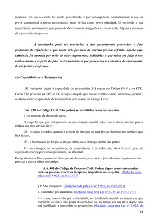 momento em que a escrita foi sendo generalizada, e por conseqüência estimulando-se o uso da
prova documental, a prova testemunhal, antes havida como prova principal, foi perdendo a sua
importância, notadamente para prova de determinadas obrigações de maior vulto. Alguns a chamam
de a prostituta das provas.
A testemunha pode ser presencial: a que pessoalmente presenciou o fato
probando; de referência: a que soube dele por meio de terceira pessoa; referida: aquela cuja
existência foi apurada por meio de outro depoimento; judiciária: a que relata em juízo o seu
conhecimento a respeito do fato; instrumentária: a que presenciou a assinatura do instrumento
do ato jurídico e o firmou.
a).- Capacidade para Testemunhar
Há limitações legais à capacidade de testemunhar. Há regras no Código Civil e no CPC.
Como é lei posterior ao CPC, o CC revoga-o naquilo que houver contrariedade. Iniciemos, portanto,
o estudo sobre a capacidade de testemunhar pelo exame do Código Civil.
Art. 228 do Código Civil. Não podem ser admitidos como testemunhas:
I - os menores de dezesseis anos;
II - aqueles que, por enfermidade ou retardamento mental, não tiverem discernimento para a
prática dos atos da vida civil;
III - os cegos e surdos, quando a ciência do fato que se quer provar dependa dos sentidos que
lhes faltam;
IV - o interessado no litígio, o amigo íntimo ou o inimigo capital das partes;
V - os cônjuges, os ascendentes, os descendentes e os colaterais, até o terceiro grau de
alguma das partes, por consangüinidade, ou afinidade.
Parágrafo único. Para a prova de fatos que só elas conheçam, pode o juiz admitir o depoimento das
pessoas a que se refere este artigo.
Art. 405 do Código de Processo Civil. Podem depor como testemunhas
todas as pessoas, exceto as incapazes, impedidas ou suspeitas. (Redação dada
pela Lei nº 5.925, de 1º.10.1973)
§ 1o
São incapazes: (Redação dada pela Lei nº 5.925, de 1º.10.1973)
I - o interdito por demência; (Redação dada pela Lei nº 5.925, de 1º.10.1973)
II - o que, acometido por enfermidade, ou debilidade mental, ao tempo em que
ocorreram os fatos, não podia discerni-los; ou, ao tempo em que deve depor, não
está habilitado a transmitir as percepções; (Redação dada pela Lei nº 5.925, de
646
 