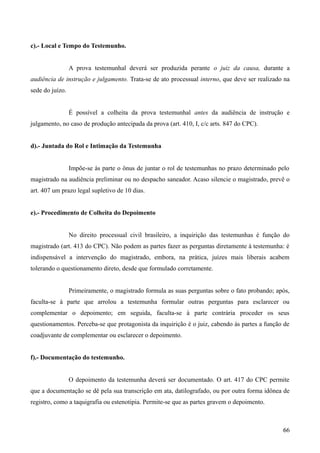 c).- Local e Tempo do Testemunho.
A prova testemunhal deverá ser produzida perante o juiz da causa, durante a
audiência de instrução e julgamento. Trata-se de ato processual interno, que deve ser realizado na
sede do juízo.
É possível a colheita da prova testemunhal antes da audiência de instrução e
julgamento, no caso de produção antecipada da prova (art. 410, I, c/c arts. 847 do CPC).
d).- Juntada do Rol e Intimação da Testemunha
Impõe-se às parte o ônus de juntar o rol de testemunhas no prazo determinado pelo
magistrado na audiência preliminar ou no despacho saneador. Acaso silencie o magistrado, prevê o
art. 407 um prazo legal supletivo de 10 dias.
e).- Procedimento de Colheita do Depoimento
No direito processual civil brasileiro, a inquirição das testemunhas é função do
magistrado (art. 413 do CPC). Não podem as partes fazer as perguntas diretamente à testemunha: é
indispensável a intervenção do magistrado, embora, na prática, juízes mais liberais acabem
tolerando o questionamento direto, desde que formulado corretamente.
Primeiramente, o magistrado formula as suas perguntas sobre o fato probando; após,
faculta-se à parte que arrolou a testemunha formular outras perguntas para esclarecer ou
complementar o depoimento; em seguida, faculta-se à parte contrária proceder os seus
questionamentos. Perceba-se que protagonista da inquirição é o juiz, cabendo às partes a função de
coadjuvante de complementar ou esclarecer o depoimento.
f).- Documentação do testemunho.
O depoimento da testemunha deverá ser documentado. O art. 417 do CPC permite
que a documentação se dê pela sua transcrição em ata, datilografado, ou por outra forma idônea de
registro, como a taquigrafia ou estenotipia. Permite-se que as partes gravem o depoimento.
666
 