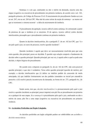 Sentença é o ato que, analisando ou não o mérito da demanda, encerra uma das
etapas (cognitiva ou executiva) do procedimento em primeira instância, de acordo com o art. 162,
parágrafo primeiro, do Código de Processo Civil. O encerramento do procedimento fundar-se-á ora
no art. 267, ora no art. 269 do CPC. Mas não há como retirar da noção de sentença – ao menos até
que se reestruture o sistema recursal – a idéia de encerramento de instância.
O procedimento da apelação, recurso cabível contra sentença, foi estruturado a partir
da premissa de que a instância já se encerrara. O do agravo, recurso cabível contra decisão
interlocutória, pressupõe que o procedimento continua em primeira instância.
Quanto às decisões interlocutórias, diz o parágrafo 2o
. do art. 162 do CPC, que “é o
ato pelo qual o juiz, no curso do processo, resolve questão incidente”.
Questão incidente é aquela que deve ser necessariamente resolvida para que uma
outra questão, dita principal, possa ser decidida. É questão cuja solução comporá o fundamento da
decisão sobre a questão principal. Questão principal, por sua vez, é aquela sobre a qual se pede uma
decisão, o objeto litigioso do procedimento.
De acordo com o disposto no parágrafo 2o. do art. 162 do CPC, não seria possível
questão principal, o que não é verdadeiro. Versa sobre questão principal (questão de mérito), por
exemplo, a decisão interlocutória que (i) defere ou indefere pedido de concessão de tutela
antecipada, (ii) que indefere liminarmente um dos pedidos cumulados na inicial por entendê-lo
prescrito e (iii) resolve parcela incontroversa da demanda, na forma do art. 273, parágrafo 6o., do
CPC.
Sendo assim, tem que, decisão interlocutória é o pronunciamento pelo qual o juiz
resolve a questão (incidente ou principal, pouco importa) sem pôr fim ao procedimento em primeira
ou a qualquer de suas etapas. Já a sentença é o procedimento pelo qual o juiz, analisando ou não o
mérito da causa, põe fim a uma etapa (cognitiva ou executiva) do procedimento em primeira
instância.
b).- As decisões Proferidas em Órgão Colegiado.
As decisões proferidas em órgão colegiado podem ser subdivididas em acórdãos e
decisões monocráticas.
686
 