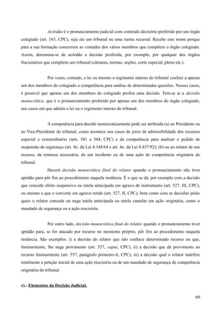 Acórdão é o pronunciamento judicial com conteúdo decisório proferido por um órgão
colegiado (art. 163, CPC), seja ele um tribunal ou uma turma recursal. Recebe este nome porque
para a sua formação concorrem as vontades dos vários membros que compõem o órgão colegiado.
Assim, denomina-se de acórdão a decisão proferida, por exemplo, por qualquer dos órgãos
fracionários que compõem um tribunal (câmaras, turmas, seções, corte especial, pleno etc.).
Por vezes, contudo, a lei ou mesmo o regimento interno do tribunal confere a apenas
um dos membros do colegiado a competência para análise de determinadas questões. Nesses casos,
é possível que apenas um dos membros do colegiado profira uma decisão. Tem-se ai a decisão
monocrática, que é o pronunciamento proferido por apenas um dos membros do órgão colegiado,
nos casos em que admite a lei ou o regimento interno do tribunal.
A competência para decidir monocraticamente pode ser atribuída (a) ao Presidente ou
ao Vice-Presidente do tribunal, como acontece nos casos de juízo de admissibilidade dos recursos
especial e extraordinário (arts. 541 a 544, CPC) e da competência para analisar o pedido de
suspensão de segurança (art. 4o. da Lei 4.348/64 e art. 4o. da Lei 8.437/92); (b) ou ao relator de um
recurso, da remessa necessária, de um incidente ou de uma ação de competência originária do
tribunal.
Haverá decisão monocrática final do relator quando o pronunciamento não tiver
aptidão para pôr fim ao procedimento naquela instância. É o que se dá, por exemplo com a decisão
que concede efeito suspensivo ou tutela antecipada em agravo de instrumento (art. 527, III, CPC),
ou mesmo a que o converte em agravo retido (art. 527, II, CPC), bem como com as decisões pelas
quais o relator concede ou nega tutela antecipada ou tutela cautelar em ação originária, como o
mandado de segurança ou a ação rescisória.
Por outro lado, decisão monocrática final do relator quando o pronunciamento tiver
aptidão para, se for atacado por recurso no momento próprio, pôr fim ao procedimento naquela
instância. São exemplos: i) a decisão do relator que não conhece determinado recurso ou que,
liminarmente, lhe nega provimento (art. 557, caput, CPC), ii) a decisão que dá provimento ao
recurso liminarmente (art. 557, parágrafo primeiro-A, CPC), iii) a decisão qual o relator indefere
totalmente a petição inicial de uma ação rescisória ou de um mandado de segurança de competência
originária do tribunal.
c).- Elementos da Decisão Judicial.
696
 