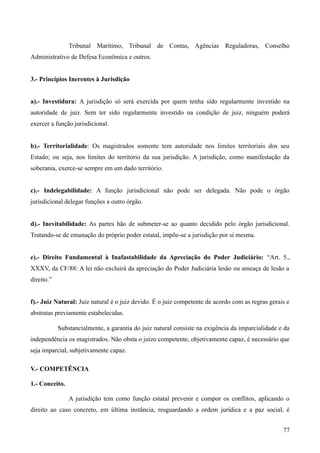 Tribunal Marítimo, Tribunal de Contas, Agências Reguladoras, Conselho
Administrativo de Defesa Econômica e outros.
3.- Princípios Inerentes à Jurisdição
a).- Investidura: A jurisdição só será exercida por quem tenha sido regularmente investido na
autoridade de juiz. Sem ter sido regularmente investido na condição de juiz, ninguém poderá
exercer a função jurisdicional.
b).- Territorialidade: Os magistrados somente tem autoridade nos limites territoriais dos seu
Estado; ou seja, nos limites do território da sua jurisdição. A jurisdição, como manifestação da
soberania, exerce-se sempre em um dado território.
c).- Indelegabilidade: A função jurisdicional não pode ser delegada. Não pode o órgão
jurisdicional delegar funções a outro órgão.
d).- Inevitabilidade: As partes hão de submeter-se ao quanto decidido pelo órgão jurisdicional.
Tratando-se de emanação do próprio poder estatal, impõe-se a jurisdição por si mesma.
e).- Direito Fundamental à Inafastabilidade da Apreciação do Poder Judiciário: “Art. 5.,
XXXV, da CF/88: A lei não excluirá da apreciação do Poder Judiciária lesão ou ameaça de lesão a
direito.”
f).- Juiz Natural: Juiz natural é o juiz devido. É o juiz competente de acordo com as regras gerais e
abstratas previamente estabelecidas.
Substancialmente, a garantia do juiz natural consiste na exigência da imparcialidade e da
independência os magistrados. Não obsta o juízo competente, objetivamente capaz, é necessário que
seja imparcial, subjetivamente capaz.
V.- COMPETÊNCIA
1.- Conceito.
A jurisdição tem como função estatal prevenir e compor os conflitos, aplicando o
direito ao caso concreto, em última instância, resguardando a ordem jurídica e a paz social, é
77
 