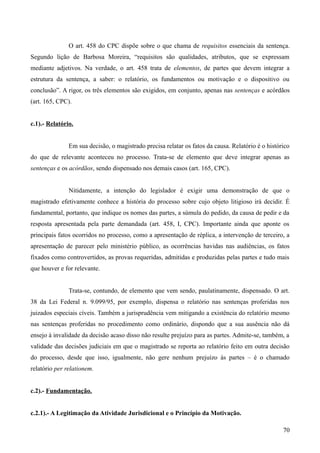 O art. 458 do CPC dispõe sobre o que chama de requisitos essenciais da sentença.
Segundo lição de Barbosa Moreira, “requisitos são qualidades, atributos, que se expressam
mediante adjetivos. Na verdade, o art. 458 trata de elementos, de partes que devem integrar a
estrutura da sentença, a saber: o relatório, os fundamentos ou motivação e o dispositivo ou
conclusão”. A rigor, os três elementos são exigidos, em conjunto, apenas nas sentenças e acórdãos
(art. 165, CPC).
c.1).- Relatório.
Em sua decisão, o magistrado precisa relatar os fatos da causa. Relatório é o histórico
do que de relevante aconteceu no processo. Trata-se de elemento que deve integrar apenas as
sentenças e os acórdãos, sendo dispensado nos demais casos (art. 165, CPC).
Nitidamente, a intenção do legislador é exigir uma demonstração de que o
magistrado efetivamente conhece a história do processo sobre cujo objeto litigioso irá decidir. É
fundamental, portanto, que indique os nomes das partes, a súmula do pedido, da causa de pedir e da
resposta apresentada pela parte demandada (art. 458, I, CPC). Importante ainda que aponte os
principais fatos ocorridos no processo, como a apresentação de réplica, a intervenção de terceiro, a
apresentação de parecer pelo ministério público, as ocorrências havidas nas audiências, os fatos
fixados como controvertidos, as provas requeridas, admitidas e produzidas pelas partes e tudo mais
que houver e for relevante.
Trata-se, contundo, de elemento que vem sendo, paulatinamente, dispensado. O art.
38 da Lei Federal n. 9.099/95, por exemplo, dispensa o relatório nas sentenças proferidas nos
juizados especiais cíveis. Também a jurisprudência vem mitigando a existência do relatório mesmo
nas sentenças proferidas no procedimento como ordinário, dispondo que a sua ausência não dá
ensejo à invalidade da decisão acaso disso não resulte prejuízo para as partes. Admite-se, também, a
validade das decisões judiciais em que o magistrado se reporta ao relatório feito em outra decisão
do processo, desde que isso, igualmente, não gere nenhum prejuízo às partes – é o chamado
relatório per relationem.
c.2).- Fundamentação.
c.2.1).- A Legitimação da Atividade Jurisdicional e o Princípio da Motivação.
707
 