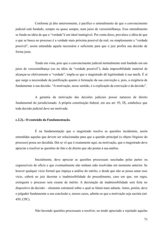 Conforme já dito anteriormente, é pacífico o entendimento de que o convencimento
judicial está fundado, sempre ou quase sempre, num juízo de verossimilhança. Esse entendimento
se funda na idéia de que a “verdade”é um ideal inatingível. Por conta disso, prevalece a idéia de que
o que se busca no processo é a verdade mais próxima possível da real, ou simplesmente a “verdade
possível”, assim entendida aquela necessária e suficiente para que o juiz profira sua decisão de
forma justa.
Tendo em vista, pois que o convencimento judicial normalmente está fundado em um
juízo de verossimilhança (ou na idéia da “verdade possível”), dada impossibilidade material de
alcançar-se efetivamente a “verdade”, impõe-se que o magistrado dê legitimidade à sua tarefa. É aí
que surge a necessidade da justificação quanto à formação da sua convicção e, pois, a exigência de
fundamentar a sua decisão. “A motivação, nesse sentido, é a explicação da convicção e da decisão”.
A garantia da motivação das decisões judiciais possui natureza de direito
fundamental do jurisdicionado. A própria constituição federal, em seu art. 93, IX, estabelece que
toda decisão judicial deve ser motivada.
c.2.2).- O conteúdo da Fundamentação.
É na fundamentação que o magistrado resolve as questões incidentais, assim
entendidas aquelas que devem ser solucionadas para que a questão principal (o objeto litigioso do
processo) possa ser decidida. Daí se vê que é exatamente aqui, na motivação, que o magistrado deve
apreciar e resolver as questões de fato e de direito que são postas à sua análise.
Inicialmente, deve apreciar as questões processuais suscitadas pelas partes ou
cognoscíveis de ofício e que eventualmente não tenham sido resolvidas em momento anterior. Se
houver qualquer vício formal que impeça a análise do mérito, e desde que não se possa sanar esse
vício, caberá ao juiz decretar a inadmissibilidade do procedimento, caso em que, em regra,
extinguirá o processo sem exame de mérito. A decretação da inadmissibilidade será feita no
dispositivo da decisão – elemento estrutural sobre o qual se falará mais adiante. Antes, porém, deve
o julgador fundamentar a sua conclusão e, nesses casos, admite-se que a motivação seja sucinta (art.
459, CPC).
Não havendo questões processuais a resolver, ou tendo apreciado e rejeitado aquelas
717
 