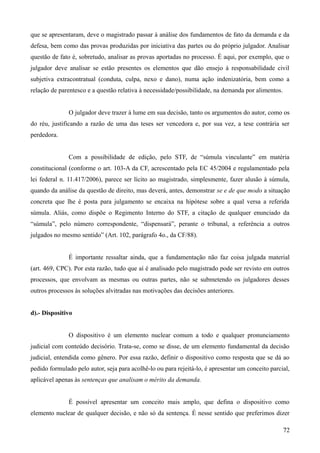que se apresentaram, deve o magistrado passar à análise dos fundamentos de fato da demanda e da
defesa, bem como das provas produzidas por iniciativa das partes ou do próprio julgador. Analisar
questão de fato é, sobretudo, analisar as provas aportadas no processo. É aqui, por exemplo, que o
julgador deve analisar se estão presentes os elementos que dão ensejo à responsabilidade civil
subjetiva extracontratual (conduta, culpa, nexo e dano), numa ação indenizatória, bem como a
relação de parentesco e a questão relativa à necessidade/possibilidade, na demanda por alimentos.
O julgador deve trazer à lume em sua decisão, tanto os argumentos do autor, como os
do réu, justificando a razão de uma das teses ser vencedora e, por sua vez, a tese contrária ser
perdedora.
Com a possibilidade de edição, pelo STF, de “súmula vinculante” em matéria
constitucional (conforme o art. 103-A da CF, acrescentado pela EC 45/2004 e regulamentado pela
lei federal n. 11.417/2006), parece ser lícito ao magistrado, simplesmente, fazer alusão à súmula,
quando da análise da questão de direito, mas deverá, antes, demonstrar se e de que modo a situação
concreta que lhe é posta para julgamento se encaixa na hipótese sobre a qual versa a referida
súmula. Aliás, como dispõe o Regimento Interno do STF, a citação de qualquer enunciado da
“súmula”, pelo número correspondente, “dispensará”, perante o tribunal, a referência a outros
julgados no mesmo sentido” (Art. 102, parágrafo 4o., da CF/88).
É importante ressaltar ainda, que a fundamentação não faz coisa julgada material
(art. 469, CPC). Por esta razão, tudo que aí é analisado pelo magistrado pode ser revisto em outros
processos, que envolvam as mesmas ou outras partes, não se submetendo os julgadores desses
outros processos às soluções alvitradas nas motivações das decisões anteriores.
d).- Dispositivo
O dispositivo é um elemento nuclear comum a todo e qualquer pronunciamento
judicial com conteúdo decisório. Trata-se, como se disse, de um elemento fundamental da decisão
judicial, entendida como gênero. Por essa razão, definir o dispositivo como resposta que se dá ao
pedido formulado pelo autor, seja para acolhê-lo ou para rejeitá-lo, é apresentar um conceito parcial,
aplicável apenas às sentenças que analisam o mérito da demanda.
É possível apresentar um conceito mais amplo, que defina o dispositivo como
elemento nuclear de qualquer decisão, e não só da sentença. É nesse sentido que preferimos dizer
727
 