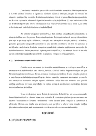 Constitutiva é a decisão que certifica e efetiva direito potestativo. Direito potestativo
é o poder jurídico conferido a alguém de submeter outrem à alteração, criação ou extinção de
situações jurídicas. São exemplos de direitos potestativos: (i) o de rever as cláusulas de um contrato
ou de rever a prestação alimentícia é potestativo (altera relação jurídica); (ii) o de instituir servidão
ou de adotar alguém (cria relação jurídica); (iii) o de rescindir um contrato ou de anulá-lo, ou ainda
o direito de pedir o divórcio (extingue relação jurídica).
Ao formular um pedido constitutivo, o bem jurídico almejado pelo demandante é a
situação jurídica nova decorrente do reconhecimento do direito potestativo de que se afirma titular
(ou seja, a que surge após a alteração, a criação ou a extinção da relação jurídica). A decisão,
portanto, que acolhe um pedido constitutivo é uma decisão constitutiva. Ela tem por conteúdo a
certificação e a efetivação de direito potestativo; seu efeito é a situação jurídica nova, que resulta do
reconhecimento do direito potestativo. Apenas para exemplificar, a decisão que decreta a rescisão
de um contrato (conteúdo) faz cessar todos os direitos e obrigações dele decorrentes.
e.3).- Decisões meramente Declaratórias
Consideram-se meramente declaratórias as decisões que se restringem a certificar a
existência ou a inexistência de uma situação jurídicas. Elas são cabível naquelas situações em que
há uma situação de incerteza, de dúvida, acerca da existência/inexistência de uma situação jurídica e
a parte busca no judiciário uma certificação. Assim, a decisão meramente declaratória pressupõe
essa situação de incerteza e tem por objetivo eliminá-la. Daí se dizer que o bem da vida que ela
confere àquele que provocou a jurisdição é a certeza acerca da existência ou inexistência de uma
determinada situação jurídica.
O que se vê, pois, é que a decisão é meramente declaratória é um minus em relação
às decisões constitutivas e às que impõe uma prestação. É exatamente por isso que se acrescenta ao
adjetivo “declaratória”o advérbio “meramente”: uma decisão pode certificar e determinar a
efetivação (decisão que impõe uma prestação), pode certificar e alterar uma situação jurídica
(decisão constitutiva) ou pode simplesmente certificar (decisão meramente declaratória).
RECURSOS
I.- NOÇÕES FUNDAMENTAIS
747
 