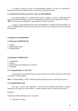 As questões relativas do juízo de admissibilidade podem, em regra, ser conhecidas e
decididas de ofício pelo órgão judiciário, assim como as condições da ação.
3. Competência do órgão para proferir o juízo de admissibilidade.
Em regra, reconhece-se ao órgão perante o qual se interpõe o recurso a competência para
verificar-lhe a admissibilidade; nega-se-lhe competência, no entanto, para examinar-lhe o mérito.
OBS: Esta regra não tem aplicação ao procedimento do recurso de agravo.
O juízo de admissibilidade NÃO SERÁ SUBTRAÍDO À APRECIAÇÃO DO JUÍZO AD
QUEM, SEMPRE caberá recurso da decisão do juízo a quo que não conhecer de um recurso perante
ele interposto.
4. Requisitos de admissibilidade
4.1 Requisitos EXTRÍNSECOS
1.- Preparo
2.- Regularidade formal
3.- Tempestividade
4.2 Requisitos INTRÍNSECOS
1.- Legitimidade
2.- Interesse
3.- Inexistência de fato impeditivo ou extintivo
4.- Cabimento
4.1.1 Tempestividade, art. 506, CPC.
O recurso deve ser interposto dentro do prazo fixado em lei. Sendo certo que este prazo pode
ser suspenso ou interrompido.
OBS: A Fazenda Pública, o MP e a Defensoria Pública dispõe do prazo em dobro para recorrer.
4.1.2 Regularidade formal
Para que o recurso seja conhecido é necessário que preencha determinados requisitos
formais que a lei exige, em outras palavras, “a forma segundo a qual o recurso deve revestir-se”.
Exemplos:
Sob pena de inadmissibilidade, deve o recorrente:
a) Apresentar as razões;
767
 