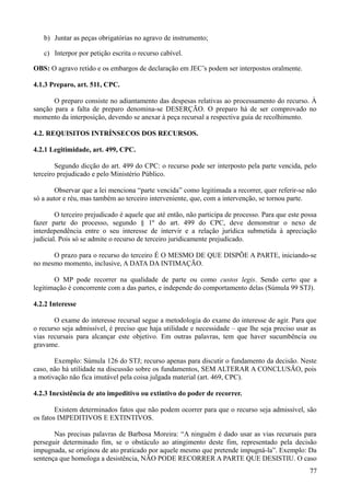 b) Juntar as peças obrigatórias no agravo de instrumento;
c) Interpor por petição escrita o recurso cabível.
OBS: O agravo retido e os embargos de declaração em JEC’s podem ser interpostos oralmente.
4.1.3 Preparo, art. 511, CPC.
O preparo consiste no adiantamento das despesas relativas ao processamento do recurso. À
sanção para a falta de preparo denomina-se DESERÇÃO. O preparo há de ser comprovado no
momento da interposição, devendo se anexar à peça recursal a respectiva guia de recolhimento.
4.2. REQUISITOS INTRÍNSECOS DOS RECURSOS.
4.2.1 Legitimidade, art. 499, CPC.
Segundo dicção do art. 499 do CPC: o recurso pode ser interposto pela parte vencida, pelo
terceiro prejudicado e pelo Ministério Público.
Observar que a lei menciona “parte vencida” como legitimada a recorrer, quer referir-se não
só a autor e réu, mas também ao terceiro interveniente, que, com a intervenção, se tornou parte.
O terceiro prejudicado é aquele que até então, não participa de processo. Para que este possa
fazer parte do processo, segundo § 1º do art. 499 do CPC, deve demonstrar o nexo de
interdependência entre o seu interesse de intervir e a relação jurídica submetida à apreciação
judicial. Pois só se admite o recurso de terceiro juridicamente prejudicado.
O prazo para o recurso do terceiro É O MESMO DE QUE DISPÕE A PARTE, iniciando-se
no mesmo momento, inclusive, A DATA DA INTIMAÇÃO.
O MP pode recorrer na qualidade de parte ou como custos legis. Sendo certo que a
legitimação é concorrente com a das partes, e independe do comportamento delas (Súmula 99 STJ).
4.2.2 Interesse
O exame do interesse recursal segue a metodologia do exame do interesse de agir. Para que
o recurso seja admissível, é preciso que haja utilidade e necessidade – que lhe seja preciso usar as
vias recursais para alcançar este objetivo. Em outras palavras, tem que haver sucumbência ou
gravame.
Exemplo: Súmula 126 do STJ; recurso apenas para discutir o fundamento da decisão. Neste
caso, não há utilidade na discussão sobre os fundamentos, SEM ALTERAR A CONCLUSÃO, pois
a motivação não fica imutável pela coisa julgada material (art. 469, CPC).
4.2.3 Inexistência de ato impeditivo ou extintivo do poder de recorrer.
Existem determinados fatos que não podem ocorrer para que o recurso seja admissível, são
os fatos IMPEDITIVOS E EXTINTIVOS.
Nas precisas palavras de Barbosa Moreira: “A ninguém é dado usar as vias recursais para
perseguir determinado fim, se o obstáculo ao atingimento deste fim, representado pela decisão
impugnada, se originou de ato praticado por aquele mesmo que pretende impugná-la”. Exemplo: Da
sentença que homologa a desistência, NÃO PODE RECORRER A PARTE QUE DESISTIU. O caso
777
 