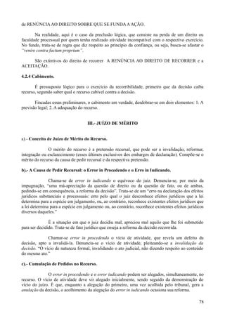 de RENÚNCIAAO DIREITO SOBRE QUE SE FUNDAAAÇÃO.
Na realidade, aqui é o caso da preclusão lógica, que consiste na perda de um direito ou
faculdade processual por quem tenha realizado atividade incompatível com o respectivo exercício.
No fundo, trata-se de regra que diz respeito ao princípio da confiança, ou seja, busca-se afastar o
“venire contra factum proprium”.
São extintivos do direito de recorrer A RENÚNCIA AO DIREITO DE RECORRER e a
ACEITAÇÃO.
4.2.4 Cabimento.
É pressuposto lógico para o exercício da recorribilidade, primeiro que da decisão caiba
recurso, segundo saber qual o recurso cabível contra a decisão.
Fincadas essas preliminares, o cabimento em verdade, desdobrar-se em dois elementos: 1. A
previsão legal; 2. A adequação do recurso.
III.- JUÍZO DE MÉRITO
a).- Conceito de Juízo de Mérito do Recurso.
O mérito do recurso é a pretensão recursal, que pode ser a invalidação, reformar,
integração ou esclarecimento (esses últimos exclusivos dos embargos de declaração). Compõe-se o
mérito do recurso da causa de pedir recursal e da respectiva pretensão.
b).- A Causa de Pedir Recursal: o Error in Procedendo e o Erro in Iudicando.
Chama-se de error in iudicando o equívoco do juiz. Denuncia-se, por meio da
impugnação, “uma má-apreciação da questão de direito ou da questão de fato, ou de ambas,
pedindo-se em consequência, a reforma da decisão”. Trata-se de um “erro na declaração dos efeitos
jurídicos substanciais e processuais: erro pelo qual o juiz desconhece efeitos jurídicos que a lei
determina para a espécie em julgamento, ou, ao contrário, reconhece existentes efeitos jurídicos que
a lei determina para a espécie em julgamento ou, ao contrário, reconhece existentes efeitos jurídicos
diversos daqueles.”
É a situação em que o juiz decidiu mal, apreciou mal aquilo que lhe foi submetido
para ser decidido. Trata-se de fato jurídico que enseja a reforma da decisão recorrrida.
Chamar-se error in procedendo o vício de atividade, que revela um defeito da
decisão, apto a invalidá-la. Denuncia-se o vício de atividade, pleiteando-se a invalidação da
decisão. “O vício de natureza formal, invalidando o ato judicial, não dizendo respeito ao conteúdo
do mesmo ato.”
c).- Cumulação de Pedidos no Recurso.
O error in procedendo e o error iudicando podem ser alegados, simultaneamente, no
recurso. O vício de atividade deve vir alegado inicialmente, sendo seguido da demonstração do
vício do juízo. É que, enquanto a alegação do primeiro, uma vez acolhida pelo tribunal, gera a
anulação da decisão, o acolhimento da alegação do error in iudicando ocasiona sua reforma.
787
 