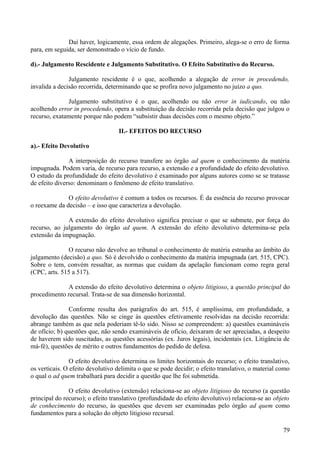 Daí haver, logicamente, essa ordem de alegações. Primeiro, alega-se o erro de forma
para, em seguida, ser demonstrado o vício de fundo.
d).- Julgamento Rescidente e Julgamento Substitutivo. O Efeito Substitutivo do Recurso.
Julgamento rescidente é o que, acolhendo a alegação de error in procedendo,
invalida a decisão recorrida, determinando que se profira novo julgamento no juízo a quo.
Julgamento substitutivo é o que, acolhendo ou não error in iudicando, ou não
acolhendo error in procedendo, opera a substituição da decisão recorrida pela decisão que julgou o
recurso, exatamente porque não podem “subsistir duas decisões com o mesmo objeto.”
II.- EFEITOS DO RECURSO
a).- Efeito Devolutivo
A interposição do recurso transfere ao órgão ad quem o conhecimento da matéria
impugnada. Podem varia, de recurso para recurso, a extensão e a profundidade do efeito devolutivo.
O estudo da profundidade do efeito devolutivo é examinado por alguns autores como se se tratasse
de efeito diverso: denominam o fenômeno de efeito translativo.
O efeito devolutivo é comum a todos os recursos. É da essência do recurso provocar
o reexame da decisão – e isso que caracteriza a devolução.
A extensão do efeito devolutivo significa precisar o que se submete, por força do
recurso, ao julgamento do órgão ad quem. A extensão do efeito devolutivo determina-se pela
extensão da impugnação.
O recurso não devolve ao tribunal o conhecimento de matéria estranha ao âmbito do
julgamento (decisão) a quo. Só é devolvido o conhecimento da matéria impugnada (art. 515, CPC).
Sobre o tem, convém ressaltar, as normas que cuidam da apelação funcionam como regra geral
(CPC, arts. 515 a 517).
A extensão do efeito devolutivo determina o objeto litigioso, a questão principal do
procedimento recursal. Trata-se de sua dimensão horizontal.
Conforme resulta dos parágrafos do art. 515, é amplíssima, em profundidade, a
devolução das questões. Não se cinge às questões efetivamente resolvidas na decisão recorrida:
abrange também as que nela poderiam tê-lo sido. Nisso se compreendem: a) questões examináveis
de ofício; b) questões que, não sendo examináveis de ofício, deixaram de ser apreciadas, a despeito
de haverem sido suscitadas, as questões acessórias (ex. Juros legais), incidentais (ex. Litigância de
má-fé), questões de mérito e outros fundamentos do pedido de defesa.
O efeito devolutivo determina os limites horizontais do recurso; o efeito translativo,
os verticais. O efeito devolutivo delimita o que se pode decidir; o efeito translativo, o material como
o qual o ad quem trabalhará para decidir a questão que lhe foi submetida.
O efeito devolutivo (extensão) relaciona-se ao objeto litigioso do recurso (a questão
principal do recurso); o efeito translativo (profundidade do efeito devolutivo) relaciona-se ao objeto
de conhecimento do recurso, às questões que devem ser examinadas pelo órgão ad quem como
fundamentos para a solução do objeto litigioso recursal.
797
 