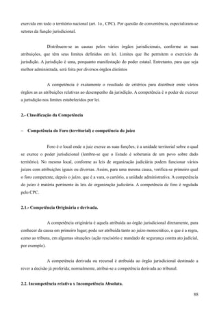 exercida em todo o território nacional (art. 1o., CPC). Por questão de conveniência, especializam-se
setores da função jurisdicional.
Distribuem-se as causas pelos vários órgãos jurisdicionais, conforme as suas
atribuições, que têm seus limites definidos em lei. Limites que lhe permitem o exercício da
jurisdição. A jurisdição é uma, porquanto manifestação do poder estatal. Entretanto, para que seja
melhor administrada, será feita por diversos órgãos distintos
A competência é exatamente o resultado de critérios para distribuir entre vários
órgãos as as atribuições relativas ao desempenho da jurisdição. A competência é o poder de exercer
a jurisdição nos limites estabelecidos por lei.
2.- Classificação da Competência
− Competência do Foro (territorial) e competência do juízo
Foro é o local onde o juiz exerce as suas funções; é a unidade territorial sobre o qual
se exerce o poder jurisdicional (lembre-se que o Estado é soberania de um povo sobre dado
território). No mesmo local, conforme as leis de organização judiciária podem funcionar vários
juízes com atribuições iguais ou diversas. Assim, para uma mesma causa, verifica-se primeiro qual
o foro competente, depois o juízo, que é a vara, o cartório, a unidade administrativa. A competência
do juízo é matéria pertinente às leis de organização judiciária. A competência de foro é regulada
pelo CPC.
2.1.- Competência Originária e derivada.
A competência originária é aquela atribuída ao órgão jurisdicional diretamente, para
conhecer da causa em primeiro lugar; pode ser atribuída tanto ao juízo monocrático, o que é a regra,
como ao tribuna, em algumas situações (ação rescisório e mandado de segurança contra ato judicial,
por exemplo).
A competência derivada ou recursal é atribuída ao órgão jurisdicional destinado a
rever a decisão já proferida; normalmente, atribui-se a competência derivada ao tribunal.
2.2. Incompetência relativa x Incompetência Absoluta.
88
 