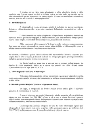 É preciso, porém, fazer uma advertência: o efeito devolutivo limita o efeito
tranlativo, que é o seu aspecto vertical: o tribunal poderá apreciar todas as questões que se
relacionaremàquilo que foi impugnado – e somente àquilo. O recorrente estabelece a extensão do
recursos, mas não ode estabelecer a sua profundidade.
b).- Efeito Suspensivo
A interposição do recurso prolonga o estado de ineficácia em que se encontrava a
decisão; os efeitos dessa decisão – sejam eles executivos, declaratórios ou constitutivos – não se
produzem.
O efeito suspensivo é aquele que provoca o impedimento da produção imediata dos
efeitos da decisão que se quer impugnar. É interessante notar, que, antes mesmo a interposição do
recurso e pela simples possibilidade de sua interposição, a decisão ainda é ineficaz.
Aliás, a expressão 'efeito suspensivo' é, de certo modo, equívoco, porque se presta a
fazer supor que só com interposição do recurso passem a ficar tolhidos os efeitos decisão, como se
até esse momento estivesses eles a manifestar-se normalmente.
Na realidade, o contrário é que se verifica: mesmo antes de interposto o recurso, a decisão, pelo
simples fato de estar-se sujeito, é ato ainda ineficaz, e a interposição apenas prolonga semrelhante
ineficácia, que cessaria se não interpusesse o recurso.
No direito brasileiro, ainda vige a regra de que os recursos ordinariamente, são
dotados de efeito suspensivo. Assim, se o recurso não possuir este efeito, deverá constar
expressamente do texto legal. (art. 487, CPC)
c).- Efeito Regressivo ou Efeito de Retratação
Trata-se do efeito que autoriza o órgão jurisdicional a quo a rever a decisão recorrida,
como ocorre, por exemplo, no agravo de instrumento, na apelação contra sentença que indefere a
petição inicial.
d).- Efeito Expansivo Subjetivo (extensão subjetiva dos efeitos).
Em regra, a interposição do recurso produz efeitos apenas para o recorrente
(princípio da personalidade do recurso).
O recurso interposto por um dos litisconsortes a todos aproveita, salvo se distinto ou
opostos os seus interesses (art. 509, CPC). Como se vê, o que se chama do efeito expansivo
subjetivo não é uma consequência natural do julgamento de um recurso, mas uma regra própria do
litisconsórcio unitário, aplicável no âmbito recursal.
Os embargos de declaração interposto por uma das partes interrompem o prazo para
interposição de outro recurso para ambas as partes, e não apenas para aquela que embargou (art.
538, CPC). É, também aqui, um caso de expansão subjetiva do efeito do recurso.
808
 