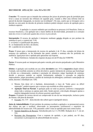 RECURSO DE APELAÇÃO – Arts. 513 a 521 CPC
Conceito: “É o recurso que se interpõe das sentenças dos juizes de primeiro grau de jurisdição para
levar a causa ao reexame dos tribunais do segundo grau, visando a obter uma reforma total ou
parcial da decisão impugnada, ou mesmo sua invalidação”. Ou seja, a parte que se irresignar com a
decisão ou com parte da decisão de primeira instância poderá interpor recurso de apelação para a
instância superior.
A apelação é o recurso ordinário por excelência no processo civil brasileiro. Entre os
recursos brasileiros, o de apelação tem o maior âmbito de devolutividade, prestando-se à correção
tanto de errores in iudicando quanto dos errores in procedendo.
Interposição: O recurso de apelação é interposto mediante petição dirigida ao juiz prolator da
sentença (a quo), e conterá (art. 514):
I - os nomes e a qualificação das partes;
II - os fundamentos de fato e de direito;
III - o pedido de nova decisão.
Prazo: O prazo para a interposição do recurso de apelação é de 15 dias, contados da leitura da
sentença em audiência, ou da intimação das partes, quando a sentença não for proferida em
audiência. Igual prazo tem o apelado para apresentar sua resposta.
• Meios Eletrônicos: Juntada dos originais da peça em até 05 dias.(lei 9.800/99)
Partes: O recurso pode ser interposto pela parte vencida, pelo terceiro prejudicado e pelo Ministério
Público.
Efeitos: A apelação será recebida em seu efeito devolutivo (art. 515) e suspensivo (duplo efeito).
Contudo, será recebida somente no efeito devolutivo, quanto interposta de sentença que homologar
a divisão ou a demarcação; condenar à prestação de alimentos; julgar liquidação de sentença;
decidir o processo cautelar ou rejeitar liminarmente embargos à execução ou julgá-los
improcedentes, julgar procedente o pedido de instituição de arbitragem; confirmar a antecipação de
tutela; decretar a interdição (art. 520).
• Mesmo fora deste rol o Apelante, demonstrando o risco de “lesão grave ou difícil
reparação”, poderá requerer que o recurso seja recebido no efeito suspensivo.
• Apelação Total ou Parcial: A apelação pode ser total ou parcial, conforme a impugnação
atinja toda a sentença ou apenas parte dela. Sendo parcial, a devolução abrangerá apenas a
matéria impugnada (tantum devolutum quantum appellatum)
Preparo: O preparo do recurso deverá ser comprovado no ato de sua interposição, inclusive porte
de retorno, sob pena de deserção.
• Exceção: Art. 519 – desta decisão não caberá agravo (parágrafo único).
Juízo de Admissibilidade: O juiz prolator da sentença receberá a apelação e se pronunciará acerca
dos efeitos em que a receberá, observando os pressupostos (extrínsecos) e requisitos de
admissibilidade do recurso (art. 518), passando a abrir vistas ao apelado para suas contra-razões.
• Sumula Impeditiva de Recurso: Introduzida pela Lei 11.276/2006. Redação do § 1º, do art.
518.
• Reexame dos Pressupostos: Com a resposta do apelado, o juiz poderá, em 05 dias,
reexaminar os pressupostos de admissibilidade do recurso.
818
 