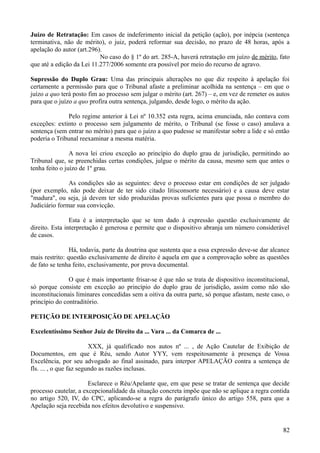 Juízo de Retratação: Em casos de indeferimento inicial da petição (ação), por inépcia (sentença
terminativa, não de mérito), o juiz, poderá reformar sua decisão, no prazo de 48 horas, após a
apelação do autor (art.296).
No caso do § 1º do art. 285-A, haverá retratação em juízo de mérito, fato
que até a edição da Lei 11.277/2006 somente era possível por meio do recurso de agravo.
Supressão do Duplo Grau: Uma das principais alterações no que diz respeito à apelação foi
certamente a permissão para que o Tribunal afaste a preliminar acolhida na sentença – em que o
juízo a quo terá posto fim ao processo sem julgar o mérito (art. 267) – e, em vez de remeter os autos
para que o juízo a quo profira outra sentença, julgando, desde logo, o mérito da ação.
Pelo regime anterior à Lei nº 10.352 esta regra, acima enunciada, não contava com
exceções: extinto o processo sem julgamento de mérito, o Tribunal (se fosse o caso) anulava a
sentença (sem entrar no mérito) para que o juízo a quo pudesse se manifestar sobre a lide e só então
poderia o Tribunal reexaminar a mesma matéria.
A nova lei criou exceção ao princípio do duplo grau de jurisdição, permitindo ao
Tribunal que, se preenchidas certas condições, julgue o mérito da causa, mesmo sem que antes o
tenha feito o juízo de 1º grau.
As condições são as seguintes: deve o processo estar em condições de ser julgado
(por exemplo, não pode deixar de ter sido citado litisconsorte necessário) e a causa deve estar
"madura", ou seja, já devem ter sido produzidas provas suficientes para que possa o membro do
Judiciário formar sua convicção.
Esta é a interpretação que se tem dado à expressão questão exclusivamente de
direito. Esta interpretação é generosa e permite que o dispositivo abranja um número considerável
de casos.
Há, todavia, parte da doutrina que sustenta que a essa expressão deve-se dar alcance
mais restrito: questão exclusivamente de direito é aquela em que a comprovação sobre as questões
de fato se tenha feito, exclusivamente, por prova documental.
O que é mais importante frisar-se é que não se trata de dispositivo inconstitucional,
só porque consiste em exceção ao princípio do duplo grau de jurisdição, assim como não são
inconstitucionais liminares concedidas sem a oitiva da outra parte, só porque afastam, neste caso, o
princípio do contraditório.
PETIÇÃO DE INTERPOSIÇÃO DE APELAÇÃO
Excelentíssimo Senhor Juiz de Direito da ... Vara ... da Comarca de ...
XXX, já qualificado nos autos nº ... , de Ação Cautelar de Exibição de
Documentos, em que é Réu, sendo Autor YYY, vem respeitosamente à presença de Vossa
Excelência, por seu advogado ao final assinado, para interpor APELAÇÃO contra a sentença de
fls. ... , o que faz segundo as razões inclusas.
Esclarece o Réu/Apelante que, em que pese se tratar de sentença que decide
processo cautelar, a excepcionalidade da situação concreta impõe que não se aplique a regra contida
no artigo 520, IV, do CPC, aplicando-se a regra do parágrafo único do artigo 558, para que a
Apelação seja recebida nos efeitos devolutivo e suspensivo.
828
 