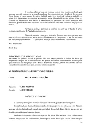 É oportuno observar que, no presente caso, o bem jurídico conferido pela
sentença recorrida equipara-se a uma obrigação de fazer, consistente na exibição de documentos.
Dessa forma, o cumprimento da ordem judicial, pelo Réu, implicará realização definitiva e
irreversível do comando, mesmo que a causa não tenha sido definitivamente julgada. Uma vez
exibidos os documentos, terá havido o exaurimento da pretensão do Autor, tendo-lhe sido
concedido, por via transversa, o que este só deveria obter (em tese) após o trânsito em julgado da
decisão.
Verifica-se, assim, o periculum a justificar o pedido de atribuição de efeito
suspensivo ao Recurso de Apelação ora interposto.
Diante do exposto, requer-se a intimação do Autor para que apresente suas
contra-razões, o recebimento da Apelação nos efeitos devolutivo e suspensivo, e, por fim, a remessa
dos autos ao egrégio Tribunal ... , a quem pede, desde já, o seu conhecimento e provimento.
Pede deferimento.
(local, data)
RAZÕES DO RECURSO DE APELAÇÃO
Nas razões de apelação deverá o apelante fazer uma exposição clara e sucinta dos fatos que
originaram o litígio, um exame minucioso das provas produzidas, justificando os motivos pelos
quais manifesta sua irresignação com a decisão de primeira instância, citando fundamentos jurídicos
e entendimentos dos tribunais para justificar uma nova decisão.
AO EGRÉGIO TRIBUNAL DE JUSTIÇA DO ESTADO.
Objeto: RECURSO DE APELAÇÃO
Apelante: TÚLIO MARCOS
Apelado: LÚCIO SÉRGIO
EMÉRITOS JULGADORES
A r. sentença da singular instância merece ser reformada, por obra de inteira justiça.
Com efeito, ficou claramente demonstrado, através das provas dos autos, que o ora Apelante
teve seu veículo abalroado pelo veículo de propriedade do Apelado Lúcio Sérgio, que era por ele
dirigido na ocasião daquele evento danoso.
Conforme demonstram cabalmente as provas dos autos, foi o Apelante vítima e não autor do
acidente, atingido que foi, violentamente, em sua parte lateral direita pelo veículo conduzido pelo
848
 