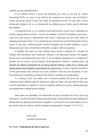 Apelado, que agiu imprudentemente.
O ora Apelado instruiu a inicial com fotografias do veículo já em fase de conserto
(documentos de fls. xx e segs.), o que, além de não comprovar ser o mesmo carro envolvido no
evento, não permite avaliar os danos que sofreu em decorrência do fato. Por outro lado, as fotos
trazidas pelo Apelante a fls. xx a xx demonstram na realidade que seu veículo é que foi abalroado
pelo Apelado.
As fotografias de fls. xx e xx mostram o local onde ocorreu o evento, com a sinalização das
direções seguidas pelos envolvidos - veículo A do Apelante e Veículo B do Apelado, assim como o
exato local onde ocorreu o abalroamento, fotos essas e sinalizações que não foram objeto de
impugnação pela parte autora. E vê-se claramente que o motorista do veículo B tinha nítida visão do
veículo A, tanto que o abalroou quando o mesmo, trafegando pela Avenida Tiradentes, já havia
ultrapassado quase toda a Avenida Sete de Setembro e atingia o final do cruzamento.
O Apelado, não trouxe aos autos nenhuma prova de que o Apelante foi o causador do
acidente, nem documental, nem testemunhal. Somente o seu depoimento pessoal, sem qualquer
proveito por ser participante direto do evento. E, no seu capcioso depoimento teve o desplante de
informar que seu veículo é que foi atingido. Desse depoimento extraímos o seguinte trecho: “O
depoente foi atingido inicialmente em sua lateral esquerda dianteira e tanto que os veículos não
tenham parado acabou atingindo a lateral direita do veículo do réu.” A seguir o depoente reconheceu
as fotos apresentadas como sendo de seu veículo e também as fotos do carro do apelante. E essas
fotos demonstram exatamente o contrário do que afirmou o Apelado em seu depoimento.
A r. sentença “a quo” não cuidou, com a necessária acuidade, das provas dos autos que
sinalizavam para a absoluta culpa do Apelado que, apesar de ampla visão que tinha do local, agiu
com total imprudência ao abalroar o veículo do Apelante quando esse já havia ultrapassado quase
que integralmente a segunda pista de rolagem.
Pelas razões ora expendidas, com fundamento nas provas constantes dos autos, espera seja
reformada a r. decisão de primeira instância para determinar a improcedência da Ação Ordinária de
Ressarcimento de Danos promovida pelo ora apelado, e a reversão dos ônus da sucumbência, com o
que estarão Vossas Excelências, Eméritos Julgadores, perpetuando a verdadeira J U S T I Ç A
Local e data.
Assinatura do procurador.
RECURSO : EMBARGOS DE DECLARAÇÃO
858
 