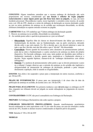 CONCEITO: Alguns tratadistas entendem que o recurso embargo de declaração não seria
propriamente um recurso, considerando que sua função é solicitar do órgão julgador
esclarecimentos e sanar algum ponto que não ficou bem claro no julgado, ou seja, um mero
incidente processual. Discordâncias à parte, nosso legislador o considera como recurso, de acordo
com o art. 496 do CPC, dando-se o nome de embargos de declaração ao recurso destinado a pedir
ao juiz ou juízes prolatores da sentença ou do acórdão que esclareçam obscuridade, ou dúvida,
eliminem contradição ou supram omissão existente no julgado.
CABIMENTO: O art. 535 estabelece que "Cabem embargos de declaração quando:
I – Houver, na sentença ou no acórdão, obscuridade ou contradição;
II – for omitido ponto sobre o qual devia pronunciar-se o juiz ou tribunal".
− Obscuridade: Significa falta de clareza no desenvolvimento das idéias que norteiam a
fundamentação da decisão, seja na fundamentação, seja na parte conclusiva, deixando
dúvida sobre o que está exposto. Ex: Diz a decisão que o réu deverá indenizar o autor de
tudo o que lhe é devido, mas não fala sobre o que é “devido”. Há obscuridade.
− Contradição: Ocorre quando há incoerência entre elementos do pronunciamento judicial,
pode dar-se entre a fundamentação e a parte conclusiva da sentença ou dentro do próprio
dispositivo. Em havendo embargos, neste caso, tanto podem ser decididos para retificar o
fundamento mantendo a decisão, quanto para, mantendo-se o fundamento alterar-se a
decisão. Nesta segunda hipótese, chamar-se-ão de “embargos declaratórios com efeitos
infringentes”.
− Omissão: É a ausência de pronunciamento sobre ponto a que se deveria pronunciar o juízo
ou o tribunal. Cumpre observar que a omissão da sentença ou do acórdão não implicará a
obrigatoriedade de interposição de embargos de declaração, podendo a parte interpor
diretamente a apelação, onde se sanarão as irregularidades.
EFEITOS: Seu efeito é de suspender o prazo para a interposição de outros recursos, conforme o
art. 538 do CPC..
PRAZO DE INTERPOSIÇÃO: O prazo para sua interposição é de cinco dias da data da
publicação da sentença ou acórdão, de acordo com o art. 536 do CPC.
PRAZO PARA JULGAMENTO: Em primeira instância o juiz deverá julgar os embargos em 05
dias, enquanto nos tribunais deverá ser julgado na sessão subseqüente ao julgamento do recurso.
Art. 537.
CONTRADITÓRIO: O CPC não prevê contraditório nos Embargos de Declaração.
PREPARO: Os Embargos Declaratórios não estão sujeitos a preparo.
EMBARGOS MERAMENTE PROTELATÓRIOS: Quando manifestamente protelatórios
haverá condenação no valor equivalente a até 1% do valor da causa, em caso de reiteração a multa
será de até 10%, ficando os demais recursos condicionados ao depósito prévio da quantia.
VER: Súmulas nº 356 e 282 do STF
MODELO
868
 