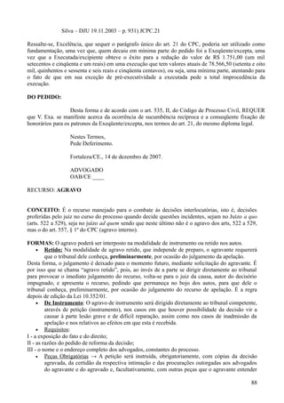 Silva – DJU 19.11.2003 – p. 931) JCPC.21
Ressalte-se, Excelência, que sequer o parágrafo único do art. 21 do CPC, poderia ser utilizado como
fundamentação, uma vez que, quem decaiu em mínima parte do pedido foi a Exeqüente/excepta, uma
vez que a Executada/excipiente obteve o êxito para a redução do valor de R$ 1.751,00 (um mil
setecentos e cinqüenta e um reais) em uma execução que tem valores atuais de 78.566,50 (setenta e oito
mil, quinhentos e sessenta e seis reais e cinqüenta centavos), ou seja, uma mínima parte, atentando para
o fato de que em sua exceção de pré-executividade a executada pede a total improcedência da
execução.
DO PEDIDO:
Desta forma e de acordo com o art. 535, II, do Código de Processo Civil, REQUER
que V. Exa. se manifeste acerca da ocorrência de sucumbência recíproca e a conseqüente fixação de
honorários para os patronos da Exeqüente/excepta, nos termos do art. 21, do mesmo diploma legal.
Nestes Termos,
Pede Deferimento.
Fortaleza/CE., 14 de dezembro de 2007.
ADVOGADO
OAB/CE ____
RECURSO: AGRAVO
CONCEITO: É o recurso manejado para o combate às decisões interlocutórias, isto é, decisões
proferidas pelo juiz no curso do processo quando decide questões incidentes, sejam no Juízo a quo
(arts. 522 a 529), seja no juízo ad quem sendo que neste último não é o agravo dos arts, 522 a 529,
mas o do art. 557, § 1º do CPC (agravo interno).
FORMAS: O agravo poderá ser interposto na modalidade de instrumento ou retido nos autos.
• Retido: Na modalidade de agravo retido, que independe de preparo, o agravante requererá
que o tribunal dele conheça, preliminarmente, por ocasião do julgamento da apelação.
Desta forma, o julgamento é deixado para o momento futuro, mediante solicitação do agravante. É
por isso que se chama “agravo retido”, pois, ao invés de a parte se dirigir diretamente ao tribunal
para provocar o imediato julgamento do recurso, volta-se para o juiz da causa, autor do decisório
impugnado, e apresenta o recurso, pedindo que permaneça no bojo dos autos, para que dele o
tribunal conheça, preliminarmente, por ocasião do julgamento do recurso de apelação. É a regra
depois de edição da Lei 10.352/01.
• De Instrumento: O agravo de instrumento será dirigido diretamente ao tribunal competente,
através de petição (instrumento), nos casos em que houver possibilidade da decisão vir a
causar à parte lesão grave e de difícil reparação, assim como nos casos de inadmissão da
apelação e nos relativos ao efeitos em que esta é recebida.
• Requisitos:
I - a exposição do fato e do direito;
II - as razões do pedido de reforma da decisão;
III - o nome e o endereço completo dos advogados, constantes do processo.
• Peças Obrigatórias → A petição será instruída, obrigatoriamente, com cópias da decisão
agravada, da certidão da respectiva intimação e das procurações outorgadas aos advogados
do agravante e do agravado e, facultativamente, com outras peças que o agravante entender
888
 