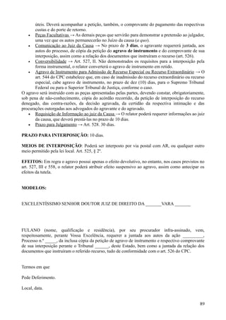 úteis. Deverá acompanhar a petição, também, o comprovante do pagamento das respectivas
custas e do porte de retorno.
• Peças Facultativas → As demais peças que servirão para demonstrar a pretensão ao julgador,
uma vez que os autos permanecerão no Juízo da causa (a quo).
• Comunicação ao Juiz da Causa → No prazo de 3 dias, o agravante requererá juntada, aos
autos do processo, de cópia da petição do agravo de instrumento e do comprovante de sua
interposição, assim como a relação dos documentos que instruíram o recurso (art. 526).
• Conversibilidade → Art. 527, II. Não demonstrados os requisitos para a interposição pela
forma instrumental, o relator converterá o agravo de instrumento em retido.
• Agravo de Instrumento para Admissão de Recurso Especial ou Recurso Extraordinário → O
art. 544 do CPC estabelece que, em caso de inadmissão do recurso extraordinário ou recurso
especial, cabe agravo de instrumento, no prazo de dez (10) dias, para o Supremo Tribunal
Federal ou para o Superior Tribunal de Justiça, conforme o caso.
O agravo será instruído com as peças apresentadas pelas partes, devendo constar, obrigatoriamente,
sob pena de não-conhecimento, cópia do acórdão recorrido, da petição de interposição do recurso
denegado, das contra-razões, da decisão agravada, da certidão da respectiva intimação e das
procurações outorgadas aos advogados do agravante e do agravado.
• Requisição de Informação ao juiz da Causa → O relator poderá requerer informações ao juiz
da causa, que deverá prestá-las no prazo de 10 dias.
• Prazo para Julgamento → Art. 528. 30 dias.
PRAZO PARA INTERPOSIÇÃO: 10 dias.
MEIOS DE INTERPOSIÇÃO: Poderá ser interposto por via postal com AR, ou qualquer outro
meio permitido pela lei local. Art. 525, § 2º.
EFEITOS: Em regra o agravo possui apenas o efeito devolutivo, no entanto, nos casos previstos no
art. 527, III e 558, o relator poderá atribuir efeito suspensivo ao agravo, assim como antecipar os
efeitos da tutela.
MODELOS:
EXCELENTÍSSIMO SENHOR DOUTOR JUIZ DE DIREITO DA _______VARA _______
FULANO (nome, qualificação e residência), por seu procurador infra-assinado, vem,
respeitosamente, perante Vossa Excelência, requerer a juntada aos autos da ação _________,
Processo n.º _____, da inclusa cópia da petição de agravo de instrumento e respectivo comprovante
de sua interposição perante o Tribunal ______, deste Estado, bem como a juntada da relação dos
documentos que instruíram o referido recurso, tudo de conformidade com o art. 526 do CPC.
Termos em que
Pede Deferimento.
Local, data.
898
 