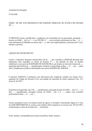 Assinatura do advogado
Nº da OAB
EXMO. SR. DR. JUIZ PRESIDENTE DO EGRÉGIO TRIBUNAL DE JUSTIÇA DO ESTADO
DE ....
O PREFEITO (nome, qualificação e residência), por intermédio de seu procurador, advogado ....,
inscrito na OAB/.... sob o nº .... e no CPF/MF nº ...., com escritório profissional na Rua .... nº ....,
com instrumento de Mandato em anexo (doc. ....), vem, mui respeitosamente, à presença de V. Exa.,
interpor o presente
AGRAVO DE INSTRUMENTO
Contra o respeitável despacho interlocutório de fls. ...., que concedeu a LIMINAR pleiteada pela
Impetrante, para suspender os efeitos da Portaria nº ...., até deslinde do feito, ou decisão
modificativa, nos autos do MANDADO DE SEGURANÇA, em trâmite no Juízo da Comarca de ....,
impetrado pela Professora ...., (qualificação), residente e domiciliada na Rua .... nº ...., em ...., pelos
fatos e fundamentos jurídicos manifestados nas anexas RAZÕES DE AGRAVO.
O presente AGRAVO, é interposto com observância das exigências contidas nos artigos 522 e
seguintes do Código de Processo Civil, com pedido de concessão de efeito suspensivo (art. 527,
inciso II, do CPC).
Os patronos da agravada, são o Dr. ...., (qualificação), advogado inscrito na OAB/.... sob o nº ...., e a
Dra. ...., (qualificação), advogada inscrita na OAB/.... sob o nº ...., ambos com escritório
profissional na Rua .... nº ...., em ....
Assim, autuando-se esta e as inclusas razões de agravo e, formado o instrumento, digne-se V. Exa,
em DAR PROVIMENTO ao mesmo, para atribuir efeito suspensivo ao recurso (art. 558 do CPC),
comunicando ao Juízo da Comarca de ...., tal decisão.
Nesse sentido, a jurisprudência já mostra-se pacífica. Senão vejamos:
909
 