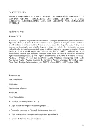 "In BONIJURIS 25793
Verbete: MANDADO DE SEGURANÇA - RECURSO - PAGAMENTO DE VENCIMENTO DE
SERVIDOR PÚBLICO - RECEBIMENTO COM EFEITO DEVOLUTIVO E EFEITO
SUSPENSIVO - ADMISSIBILIDADE - LEI 4.348/64 - LEI 8.437/92 - AÇÃO DE NATUREZA
CAUTELAR
Relator: Silva Wolff
Tribunal: TJ/PR
Mandado de segurança. Pagamento de vencimentos e vantagens de servidores públicos municipais.
Apelação. Efeitos. 1. O efeito do recurso, em mandado de segurança é, de regra, sempre devolutivo,
considerando-se o caráter executório de que se reveste a decisão nele proferida. 2. Porém, em se
tratando de impetração cuja decisão importe outorga ou adição de vencimento ou ainda
reclassificação funcional, o recurso terá ambos os efeitos: devolutivo e suspensivo, em face do que
dispõe a Lei nº 4.348/64, norma essa reiterada pela Lei nº 8.437/92, aplicável não só ao
procedimento cautelar, mas também a quaisquer outras ações de natureza cautelar ou preventiva.
Agravo conhecido e provido." (TJ/PR - Agravo de instrumento nº 0036998-8 - Comarca de Toledo -
Ac. 10.627 - 3ª Câm. Cív. - Rel: Des. Silva Wolff - Agvte: Prefeito do Município de Toledo - Adv:
João Carlos Poletto - Advdos: Sindicato dos Servidores Públicos Municipais de Toledo e outro -
Advs: Paulo Henrique Roder e outros - j. em 20/06/95 - Fonte: DJPR, 14/08/95, págs. 20/21).
Termos em que
Pede Deferimento.
Local, data.
Assinatura do advogado
Nº da OAB
Peças Transladadas:
a) Cópias de Decisão Agravada (fls. ....)
b) Cópia da Certidão respectiva de intimação (fls. ....)
c) Procuração outorgada ao Advogado do Agravante (doc. ....)
d) Cópia da Procuração outorgada ao Advogado da Agravada (fls. ....)
e) Diploma de Prefeito, do Agravante (doc. ....)
919
 