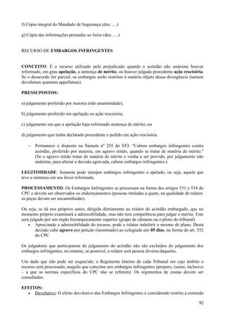 f) Cópia integral do Mandado de Segurança (doc. ....)
g) Cópia das informações prestadas ao Juízo (doc. ....)
RECURSO DE EMBARGOS INFRINGENTES
CONCEITO: É o recurso utilizado pelo prejudicado quando o acórdão não unânime houver
reformado, em grau apelação, a sentença de mérito, ou houver julgado procedente ação rescisória.
Se o desacordo for parcial, os embargos serão restritos à matéria objeto dessa divergência (tantum
devolutum quantum appellatum).
PRESSUPOSTOS:
a) julgamento proferido por maioria (não unanimidade);
b) julgamento proferido em apelação ou ação rescisória;
c) julgamento em que a apelação haja reformado sentença de mérito; ou
d) julgamento que tenha declarado procedente o pedido em ação rescisória.
− Permanece o disposto na Súmula nº 255 do STJ: "Cabem embargos infringentes contra
acórdão, proferido por maioria, em agravo retido, quando se tratar de matéria de mérito."
(Se o agravo retido tratar de matéria de mérito e venha a ser provido, por julgamento não
unânime, para alterar a decisão agravada, cabem embargos infringentes.)
LEGITIMIDADE: Somente pode interpor embargos infringentes o apelado, ou seja, aquele que
teve a sentença em seu favor reformada.
PROCESSAMENTO: Os Embargos Infringentes se processam na forma dos artigos 531 e 534 do
CPC e devem ser observados os endereçamentos (pessoas tituladas a quem, na qualidade de relator,
as peças devam ser encaminhadas).
Ou seja, se dá nos próprios autos, dirigida diretamente ao relator do acórdão embargado, que no
momento próprio examinará a admissibilidade, mas não terá competência para julgar o mérito. Este
será julgado por um órgão hierarquicamente superior (grupo de câmaras ou o pleno do tribunal)
• Apreciando a admissibilidade do recurso, pode o relator indeferir o mesmo de plano. Desta
decisão cabe agravo por petição (inominado) ao colegiado em 05 dias, na forma do art. 532
do CPC
Os julgadores que participaram do julgamento do acórdão não são excluídos do julgamento dos
embargos infringentes, no entanto, se possível, o relator será pessoa diversa daqueles.
Um dado que não pode ser esquecido: o Regimento Interno de cada Tribunal em cujo âmbito o
recurso será processado, naquilo que concerne aos embargos infringentes (preparo, custas, inclusive
– a que as normas específicas do CPC não se referem). Os regimentos de custas devem ser
consultados.
EFEITOS:
• Devolutivo: O efeito devolutivo dos Embargos Infringentes é considerado restrito à extensão
929
 