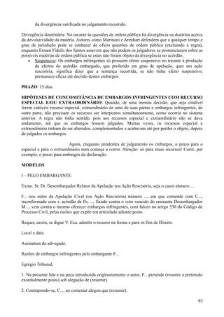 da divergência verificada no julgamento recorrido.
Divergência doutrinária: No tocante às questões de ordem pública há divergência na doutrina acerca
da devolutividade da matéria. Autores como Marinoni e Arenhart defendem que a qualquer tempo e
grau de jurisdição pode se conhecer de ofício questões de ordem pública (excluindo à regra),
enquanto Ernani Fidelis dos Santos assevera que não podem os julgadores se pronunciarem sobre as
possíveis matérias de ordem pública se estas não foram objeto da divergência no acórdão.
• Suspensivo: Os embargos infringentes só possuem efeito suspensivo no tocante à produção
de efeitos do acórdão embargado, que proferido em grau de apelação, quer em ação
rescisória, significa dizer que a sentença recorrida, se não tinha efeito suspensivo,
permanece eficaz até decisão destes embargos.
PRAZO: 15 dias
HIPÓTESES DE CONCOMITÂNCIA DE EMBARGOS INFRINGENTES COM RECURSO
ESPECIAL E/OU EXTRAORDINÁRIO: Quando, de uma mesma decisão, que seja cindível
forem cabíveis recurso especial, extraordinário de uma de suas partes e embargos infringentes, de
outra parte, não precisam os recursos ser interpostos simultaneamente, como ocorria no sistema
anterior. A regra não tinha sentido, pois aos recursos especial e extraordinário não se dava
andamento, até que os embargos fossem julgados. Muitas vezes, os recursos especial e
extraordinário tinham de ser alterados, complementados e acabavam até por perder o objeto, depois
de julgados os embargos.
Agora, enquanto pendentes de julgamento os embargos, o prazo para o
especial e para o extraordinário nem começa a correr. Atenção: só para esses recursos! Corre, por
exemplo, o prazo para embargos de declaração.
MODELOS
I – PELO EMBARGANTE
Exmo. Sr. Dr. Desembargador Relator da Apelação (ou Ação Rescisória, seja o caso) número ...
F... nos autos da Apelação Cível (ou Ação Rescisória) número ..., em que contende com C...,
inconformado com v. acórdão de fls. ..., fixado contra o voto vencido do eminente Desembargador
M..., vem contra o mesmo oferecer embargos infringentes, com fulcro no artigo 530 do Código de
Processo Civil, pelas razões que expõe em articulado adiante posto.
Requer, assim, se digne V. Exa. admitir o recurso na forma e para os fins de Direito.
Local e data.
Assinatura do advogado.
Razões de embargos infringentes pelo embargante F...
Egrégio Tribunal,
1. Na presente lide e na peça introduzida originariamente o autor, F... pretende (resumir a pretensão
exordialmente posta) sob alegação de (resumir).
2. Contrapondo-se, C..., ao contestar alegou que (resumir).
939
 