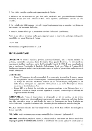 2. Com efeito, caminha o embargante na contramão do Direito.
3. Arrima-se em um voto vencido que, data vênia, retrata não mais que entendimento isolado e
destoante do que ecoa dos Tribunais do País. Senão vejamos: (demonstrar a desvalia do voto
vencido).
4. Em verdade, não foi à toa que o voto sobre o qual o embargante tenta se sustentar é voz única que
não encontra eco no mundo do Direito.
5. Ao revés, não há crítica que se possa fazer aos votos vencedores (demonstrar).
Posto o que são as presentes razões para requerer sejam os interpostos embargos infringentes
inacolhidos por ser de Direito e de Justiça.
Local e data.
Assinatura do advogado e número de OAB.
RECURSO ORDINÁRIO
CONCEITO: O recurso ordinário, previsto constitucionalmente, tem a mesma natureza da
apelação, permitindo a discussão tanto de matéria fática quanto de direito. Foi introduzido no
ordenamento jurídico brasileiro a partir da Constituição Federal de 1988. É uma modalidade de
recurso previsto na Constituição da República Federativa do Brasil e no Código de Processo Civil,
funcionando como uma autêntica apelação e devolvendo ao órgão ad quem todo o conhecimento da
matéria impugnada.
CABIMENTO:
− Para o STJ, quando a decisão no mandado de segurança for denegatória, devendo a mesma
ter sido proferida em única instância pelos Tribunais Regionais Federais ou pelos Tribunais
de Justiça dos Estados e do Distrito Federal; ou nas causas em que forem partes: de um
lado, Estado estrangeiro ou Organismo Internacional, e, de outro, Município ou pessoa
residente ou domiciliada no País.
− Para o STF, se a decisão for proferida, nas mesmas condições, pelos Tribunais Superiores
(Superior Tribunal de Justiça, Tribunal Superior do Trabalho, Tribunal Superior Eleitoral, ou
Superior Tribunal Militar).
INTERPOSIÇÃO: Forma de interposição: a interposição se faz por escrito, via de petição
fundamentada (admite-se a interposição por telegrama etc.), perante o juízo que proferiu a decisão
recorrida, contendo o nome e a qualificação das partes; os fundamentos de fato e de direito, ou
razões do recurso; e o pedido de nova decisão, com novo pronunciamento, ou a sua invalidação.
PRAZO: o recurso ordinário deve ser interposto no prazo de 15 dias contados da intimação da
decisão recorrida.
PREPARO: sendo um dos pressupostos recursais objetivos, o preparo é indispensável.
EFEITOS: ao receber a petição do recurso, o juiz declarará os seus efeitos em decisão passível de
ataque por agravo de instrumento; também se constituirá em decisão agravável aquela que não
959
 