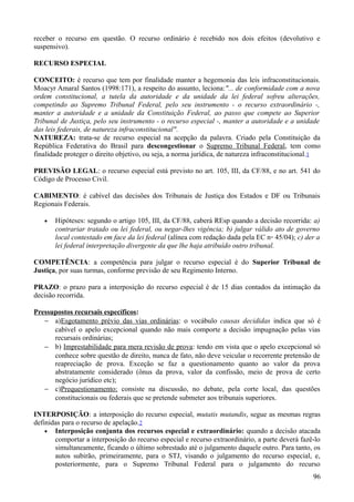 receber o recurso em questão. O recurso ordinário é recebido nos dois efeitos (devolutivo e
suspensivo).
RECURSO ESPECIAL
CONCEITO: é recurso que tem por finalidade manter a hegemonia das leis infraconstitucionais.
Moacyr Amaral Santos (1998:171), a respeito do assunto, leciona:"... de conformidade com a nova
ordem constitucional, a tutela da autoridade e da unidade da lei federal sofreu alterações,
competindo ao Supremo Tribunal Federal, pelo seu instrumento - o recurso extraordinário -,
manter a autoridade e a unidade da Constituição Federal, ao passo que compete ao Superior
Tribunal de Justiça, pelo seu instrumento - o recurso especial -, manter a autoridade e a unidade
das leis federais, de natureza infraconstitucional".
NATUREZA: trata-se de recurso especial na acepção da palavra. Criado pela Constituição da
República Federativa do Brasil para descongestionar o Supremo Tribunal Federal, tem como
finalidade proteger o direito objetivo, ou seja, a norma jurídica, de natureza infraconstitucional.1
PREVISÃO LEGAL: o recurso especial está previsto no art. 105, III, da CF/88, e no art. 541 do
Código de Processo Civil.
CABIMENTO: é cabível das decisões dos Tribunais de Justiça dos Estados e DF ou Tribunais
Regionais Federais.
• Hipóteses: segundo o artigo 105, III, da CF/88, caberá REsp quando a decisão recorrida: a)
contrariar tratado ou lei federal, ou negar-lhes vigência; b) julgar válido ato de governo
local contestado em face da lei federal (alínea com redação dada pela EC n◦ 45/04); c) der a
lei federal interpretação divergente da que lhe haja atribuído outro tribunal.
COMPETÊNCIA: a competência para julgar o recurso especial é do Superior Tribunal de
Justiça, por suas turmas, conforme previsão de seu Regimento Interno.
PRAZO: o prazo para a interposição do recurso especial é de 15 dias contados da intimação da
decisão recorrida.
Pressupostos recursais específicos:
− a)Esgotamento prévio das vias ordinárias: o vocábulo causas decididas indica que só é
cabível o apelo excepcional quando não mais comporte a decisão impugnação pelas vias
recursais ordinárias;
− b) Imprestabilidade para mera revisão de prova: tendo em vista que o apelo excepcional só
conhece sobre questão de direito, nunca de fato, não deve veicular o recorrente pretensão de
reapreciação de prova. Exceção se faz a questionamento quanto ao valor da prova
abstratamente considerado (ônus da prova, valor da confissão, meio de prova de certo
negócio jurídico etc);
− c)Prequestionamento: consiste na discussão, no debate, pela corte local, das questões
constitucionais ou federais que se pretende submeter aos tribunais superiores.
INTERPOSIÇÃO: a interposição do recurso especial, mutatis mutandis, segue as mesmas regras
definidas para o recurso de apelação.2
• Interposição conjunta dos recursos especial e extraordinário: quando a decisão atacada
comportar a interposição do recurso especial e recurso extraordinário, a parte deverá fazê-lo
simultaneamente, ficando o último sobrestado até o julgamento daquele outro. Para tanto, os
autos subirão, primeiramente, para o STJ, visando o julgamento do recurso especial, e,
posteriormente, para o Supremo Tribunal Federal para o julgamento do recurso
969
 